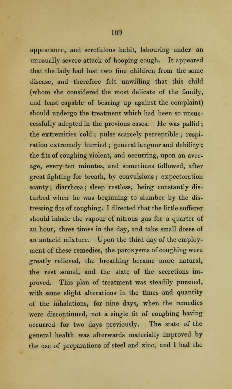 appearance, and scrofulous habit, labouring under an unusually severe attack of hooping cough. It appeared that the lady had lost two fine children from the same disease, and therefore felt unwilling that this child (whom she considered the most delicate of the family, and least capable of bearing up against the complaint) should undergo the treatment which had been so unsuc- cessfully adopted in the previous cases. He was pallid ; the extremities cold ; pulse scarcely perceptible ; respi- ration extremely hurried ; general languor and debility ; the fits of coughing violent, and occurring, upon an aver- age, every ten minutes, and sometimes followed, after great fighting for breath, by convulsions ; expectoration scanty; diarrhoea; sleep restless, being constantly dis- turbed when he was beginning to slumber by the dis- tressing fits of coughing. I directed that the little sufferer should inhale the vapour of nitrous gas for a quarter of an hour, three times in the day, and take small doses of an antacid mixture. Upon the third day of the employ- ment of these remedies, the paroxysms of coughing were greatly relieved, the breathing became more natural, the rest sound, and the state of the secretions im- proved. This plan of treatment was steadily pursued, with some slight alterations in the times and quantity of the inhalations, for nine days, when the remedies were discontinued, not a single fit of coughing having occurred for two days previously. The state of the general health was afterwards materially improved by the use of preparations of steel and zinc, and I had the