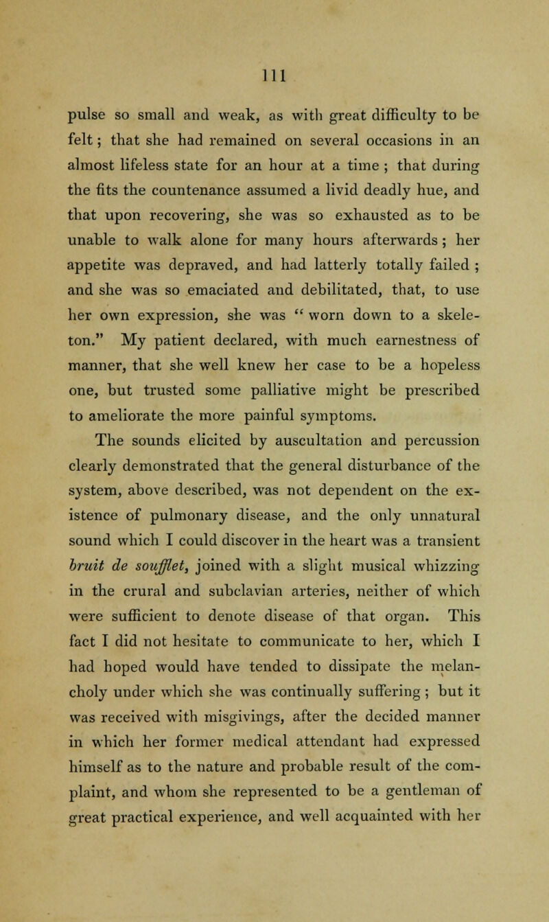 pulse so small and weak, as with great difficulty to be felt; that she had remained on several occasions in an almost lifeless state for an hour at a time ; that during the fits the countenance assumed a livid deadly hue, and that upon recovering, she was so exhausted as to be unable to walk alone for many hours afterwards; her appetite was depraved, and had latterly totally failed ; and she was so emaciated and debilitated, that, to use her own expression, she was  worn down to a skele- ton. My patient declared, with much earnestness of manner, that she well knew her case to be a hopeless one, but trusted some palliative might be prescribed to ameliorate the more painful symptoms. The sounds elicited by auscultation and percussion clearly demonstrated that the general disturbance of the system, above described, was not dependent on the ex- istence of pulmonary disease, and the only unnatural sound which I could discover in the heart was a transient bruit de soufflet, joined with a slight musical whizzing in the crural and subclavian arteries, neither of which were sufficient to denote disease of that organ. This fact I did not hesitate to communicate to her, which I had hoped would have tended to dissipate the melan- choly under which she was continually suffering ; but it was received with misgivings, after the decided manner in which her former medical attendant had expressed himself as to the nature and probable result of the com- plaint, and whom she represented to be a gentleman of great practical experience, and well acquainted with her