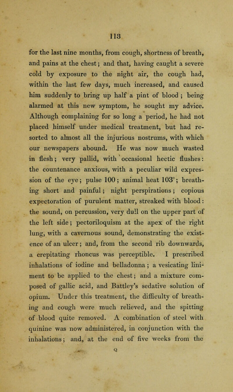 for the last nine months, from cough, shortness of breath, and pains at the chest; and that, having caught a severe cold by exposure to the night air, the cough had, within the last few days, much increased, and caused him suddenly to bring up half a pint of blood ; heing alarmed at this new symptom, he sought my advice. Although complaining for so long a period, he had not placed himself under medical treatment, but had re- sorted to almost all the injurious nostrums, with which our newspapers abound. He was now much wasted in flesh; very pallid, with occasional hectic flushes: the countenance anxious, with a peculiar wild expres- sion of the eye; pulse 100; animal heat 103°; breath- ing short and painful; night perspirations; copious expectoration of purulent matter, streaked with blood: the sound, on percussion, very dull on the upper part of the left side; pectoriloquism at the apex of the right lung, with a cavernous sound, demonstrating the exist- ence of an ulcer; and, from the second rib downwards, a crepitating rhoncus was perceptible. I prescribed inhalations of iodine and belladonna; a vesicating lini- ment to be applied to the chest; and a mixture com- posed of gallic acid, and Battley's sedative solution of opium. Under this treatment, the difficulty of breath- ing and cough were much relieved, and the spitting of blood quite removed. A combination of steel with quinine was now administered, in conjunction with the inhalations; and, at the end of five weeks from the Q