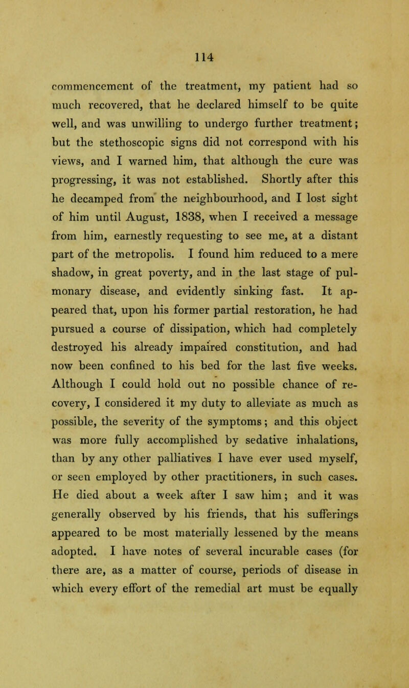 commencement of the treatment, my patient had so much recovered, that he declared himself to be quite well, and was unwilling to undergo further treatment; but the stethoscopic signs did not correspond with his views, and I warned him, that although the cure was progressing, it was not established. Shortly after this he decamped from the neighbourhood, and I lost sight of him until August, 1838, when I received a message from him, earnestly requesting to see me, at a distant part of the metropolis. I found him reduced to a mere shadow, in great poverty, and in the last stage of pul- monary disease, and evidently sinking fast. It ap- peared that, upon his former partial restoration, he had pursued a course of dissipation, which had completely destroyed his already impaired constitution, and had now been confined to his bed for the last five weeks. Although I could hold out no possible chance of re- covery, I considered it my duty to alleviate as much as possible, the severity of the symptoms; and this object was more fully accomplished by sedative inhalations, than by any other palliatives I have ever used myself, or seen employed by other practitioners, in such cases. He died about a week after I saw him; and it was generally observed by his friends, that his sufferings appeared to be most materially lessened by the means adopted. I have notes of several incurable cases (for there are, as a matter of course, periods of disease in which every effort of the remedial art must be equally