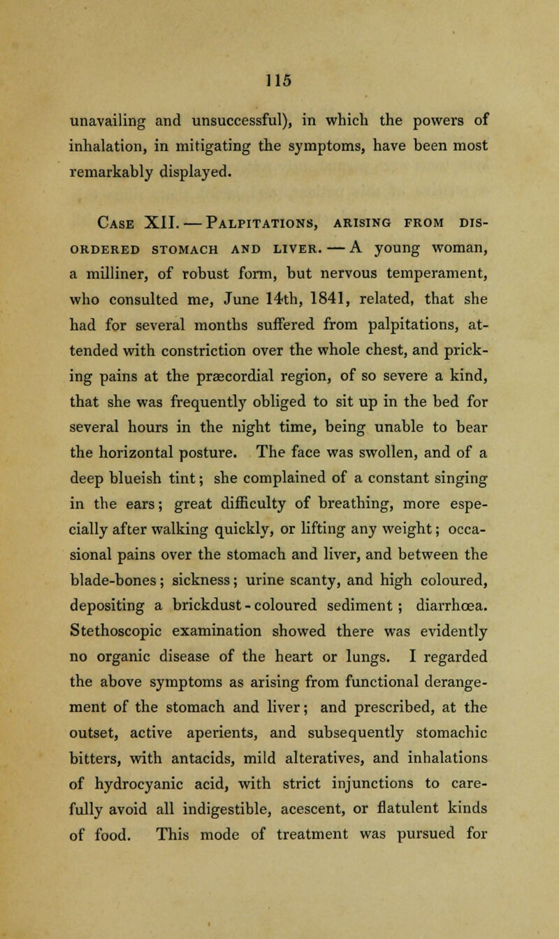 unavailing and unsuccessful), in which the powers of inhalation, in mitigating the symptoms, have been most remarkably displayed. Case XII. — Palpitations, arising from dis- ordered stomach and liver. — A young woman, a milliner, of robust form, but nervous temperament, who consulted me, June 14th, 1841, related, that she had for several months suffered from palpitations, at- tended with constriction over the whole chest, and prick- ing pains at the precordial region, of so severe a kind, that she was frequently obliged to sit up in the bed for several hours in the night time, being unable to bear the horizontal posture. The face was swollen, and of a deep blueish tint; she complained of a constant singing in the ears; great difficulty of breathing, more espe- cially after walking quickly, or lifting any weight; occa- sional pains over the stomach and liver, and between the blade-bones; sickness; urine scanty, and high coloured, depositing a brickdust - coloured sediment ; diarrhoea. Stethoscopic examination showed there was evidently no organic disease of the heart or lungs. I regarded the above symptoms as arising from functional derange- ment of the stomach and liver; and prescribed, at the outset, active aperients, and subsequently stomachic bitters, with antacids, mild alteratives, and inhalations of hydrocyanic acid, with strict injunctions to care- fully avoid all indigestible, acescent, or flatulent kinds of food. This mode of treatment was pursued for