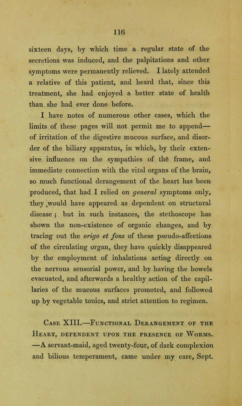 sixteen days, by which time a regular state of the secretions was induced, and the palpitations and other symptoms were permanently relieved. I lately attended a relative of this patient, and heard that, since tbis treatment, she had enjoyed a better state of health than she had ever done before. I have notes of numerous other cases, which the limits of these pages will not permit me to append— of irritation of the digestive mucous surface, and disor- der of the biliary apparatus, in which, by their exten- sive influence on the sympathies of the frame, and immediate connection with the vital organs of the brain, so much functional derangement of the heart has been produced, that had I relied on general symptoms only, they .would have appeared as dependent on structural disease ; but in such instances, the stethoscope has shown the non-existence of organic changes, and by tracing out the origo et fons of these pseudo-affections of the circulating organ, they have quickly disappeared by the employment of inhalations acting directly on the nervous sensorial power, and by having the bowels evacuated, and afterwards a healthy action of the capil- laries of the mucous surfaces promoted, and followed up by vegetable tonics, and strict attention to regimen. Case XIII.—Functional Derangement of the Heart, dependent upon the presence of Worms. —A servant-maid, aged twenty-four, of dark complexion and bilious temperament, came under my care, Sept.
