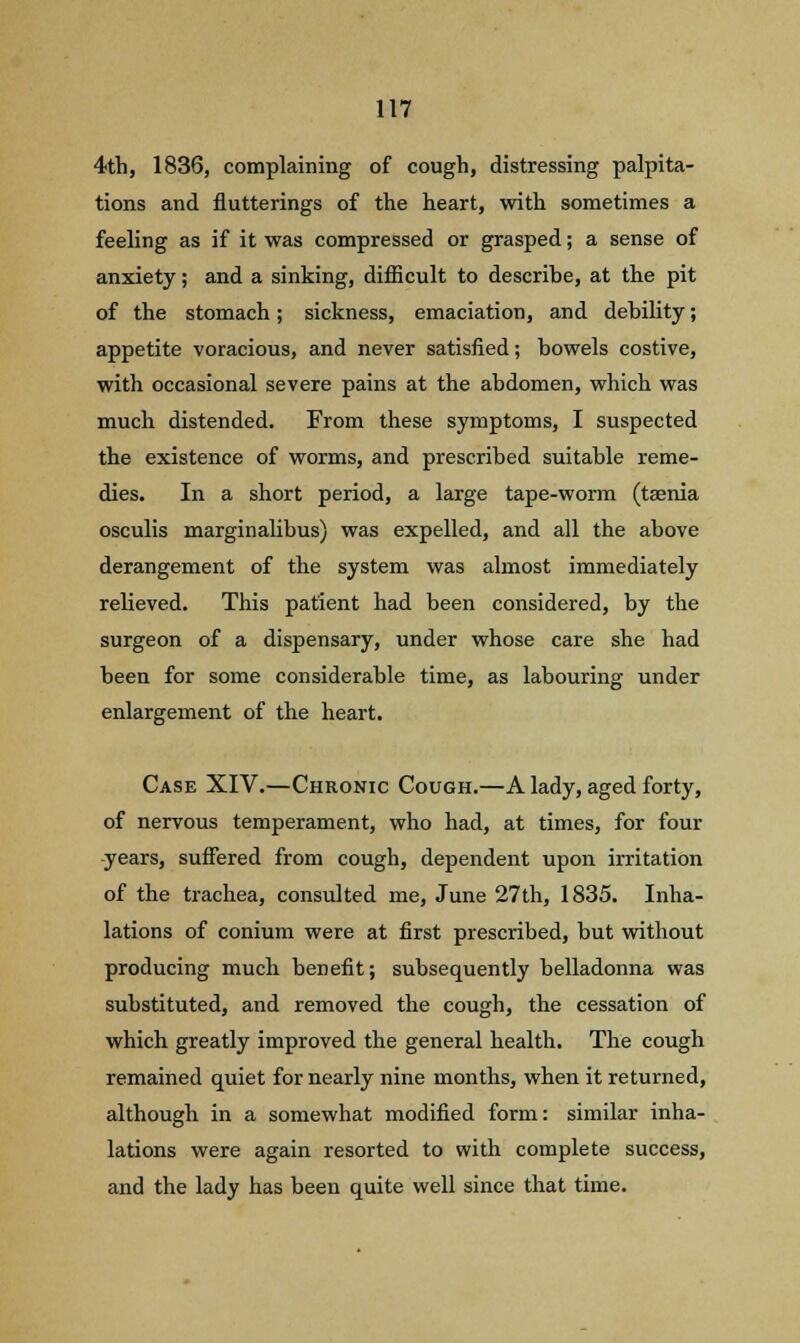 4th, 1836, complaining of cough, distressing palpita- tions and flutterings of the heart, with sometimes a feeling as if it was compressed or grasped; a sense of anxiety; and a sinking, difficult to describe, at the pit of the stomach; sickness, emaciation, and debility; appetite voracious, and never satisfied; bowels costive, with occasional severe pains at the abdomen, which was much distended. From these symptoms, I suspected the existence of worms, and prescribed suitable reme- dies. In a short period, a large tape-worm (tasnia osculis marginalibus) was expelled, and all the above derangement of the system was almost immediately relieved. This patient had been considered, by the surgeon of a dispensary, under whose care she had been for some considerable time, as labouring under enlargement of the heart. Case XIV.—Chronic Cough.—A lady, aged forty, of nervous temperament, who had, at times, for four years, suffered from cough, dependent upon irritation of the trachea, consulted me, June 27th, 1835. Inha- lations of conium were at first prescribed, but without producing much benefit; subsequently belladonna was substituted, and removed the cough, the cessation of which greatly improved the general health. The cough remained quiet for nearly nine months, when it returned, although in a somewhat modified form: similar inha- lations were again resorted to with complete success, and the lady has been quite well since that time.
