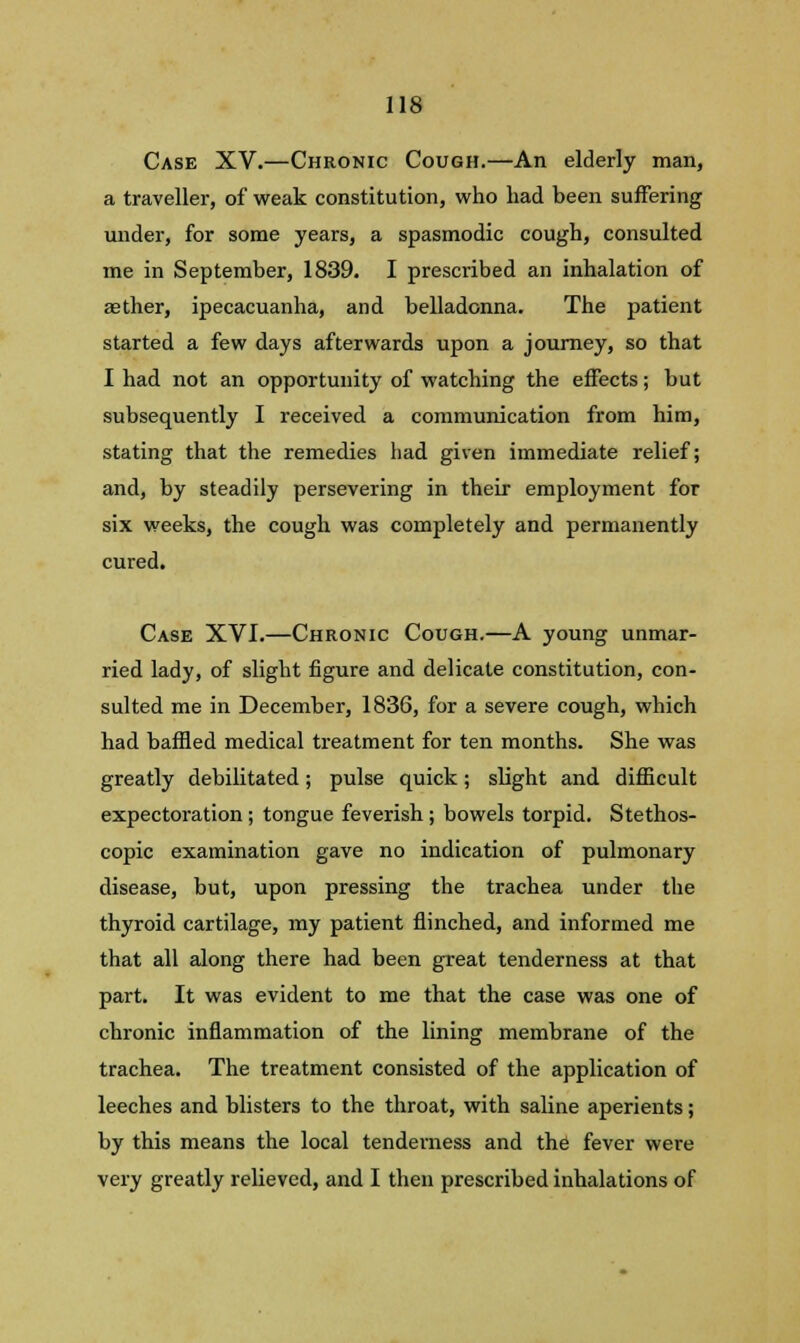 Case XV.—Chronic Cough.—An elderly man, a traveller, of weak constitution, who had been suffering under, for some years, a spasmodic cough, consulted me in September, 1839. I prescribed an inhalation of aether, ipecacuanha, and belladonna. The patient started a few days afterwards upon a journey, so that I had not an opportunity of watching the effects; but subsequently I received a communication from him, stating that the remedies had given immediate relief; and, by steadily persevering in their employment for six weeks, the cough was completely and permanently cured. Case XVI.—Chronic Cough.—A young unmar- ried lady, of slight figure and delicate constitution, con- sulted me in December, 1836, for a severe cough, which had baffled medical treatment for ten months. She was greatly debilitated; pulse quick; slight and difficult expectoration; tongue feverish; bowels torpid. Stethos- copic examination gave no indication of pulmonary disease, but, upon pressing the trachea under the thyroid cartilage, my patient flinched, and informed me that all along there had been great tenderness at that part. It was evident to me that the case was one of chronic inflammation of the lining membrane of the trachea. The treatment consisted of the application of leeches and blisters to the throat, with saline aperients; by this means the local tenderness and the fever were very greatly relieved, and I then prescribed inhalations of
