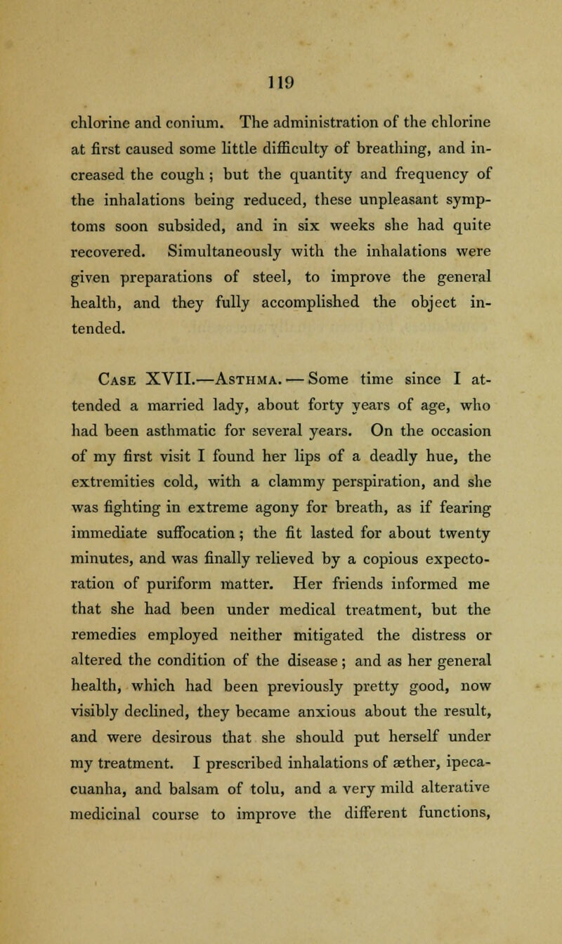 chlorine and conium. The administration of the chlorine at first caused some little difficulty of breathing, and in- creased the cough ; but the quantity and frequency of the inhalations being reduced, these unpleasant symp- toms soon subsided, and in six weeks she had quite recovered. Simultaneously with the inhalations were given preparations of steel, to improve the general health, and they fully accomplished the object in- tended. Case XVII.—Asthma.'—Some time since I at- tended a married lady, about forty years of age, who had been asthmatic for several years. On the occasion of my first visit I found her lips of a deadly hue, the extremities cold, with a clammy perspiration, and she was fighting in extreme agony for breath, as if fearing immediate suffocation; the fit lasted for about twenty minutes, and was finally relieved by a copious expecto- ration of puriform matter. Her friends informed me that she had been under medical treatment, but the remedies employed neither mitigated the distress or altered the condition of the disease; and as her general health, which had been previously pretty good, now visibly declined, they became anxious about the result, and were desirous that she should put herself under my treatment. I prescribed inhalations of aether, ipeca- cuanha, and balsam of tolu, and a very mild alterative medicinal course to improve the different functions,