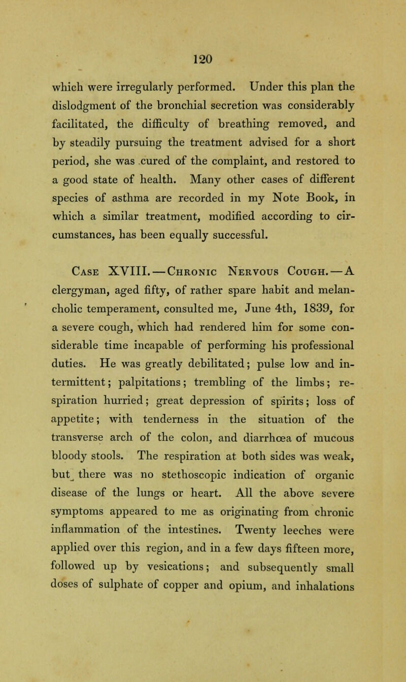 which were irregularly performed. Under this plan the dislodgment of the bronchial secretion was considerably facilitated, the difficulty of breathing removed, and by steadily pursuing the treatment advised for a short period, she was cured of the complaint, and restored to a good state of health. Many other cases of different species of asthma are recorded in my Note Book, in which a similar treatment, modified according to cir- cumstances, has been equally successful. Case XVIII. — Chronic Nervous Cough.—A clergyman, aged fifty, of rather spare habit and melan- cholic temperament, consulted me, June 4th, 1839, for a severe cough, which had rendered him for some con- siderable time incapable of performing his professional duties. He was greatly debilitated; pulse low and in- termittent ; palpitations; trembling of the limbs; re- spiration hurried; great depression of spirits; loss of appetite; with tenderness in the situation of the transverse arch of the colon, and diarrhoea of mucous bloody stools. The respiration at both sides was weak, but^ there was no stethoscopic indication of organic disease of the lungs or heart. All the above severe symptoms appeared to me as originating from chronic inflammation of the intestines. Twenty leeches were applied over this region, and in a few days fifteen more, followed up by vesications; and subsequently small doses of sulphate of copper and opium, and inhalations