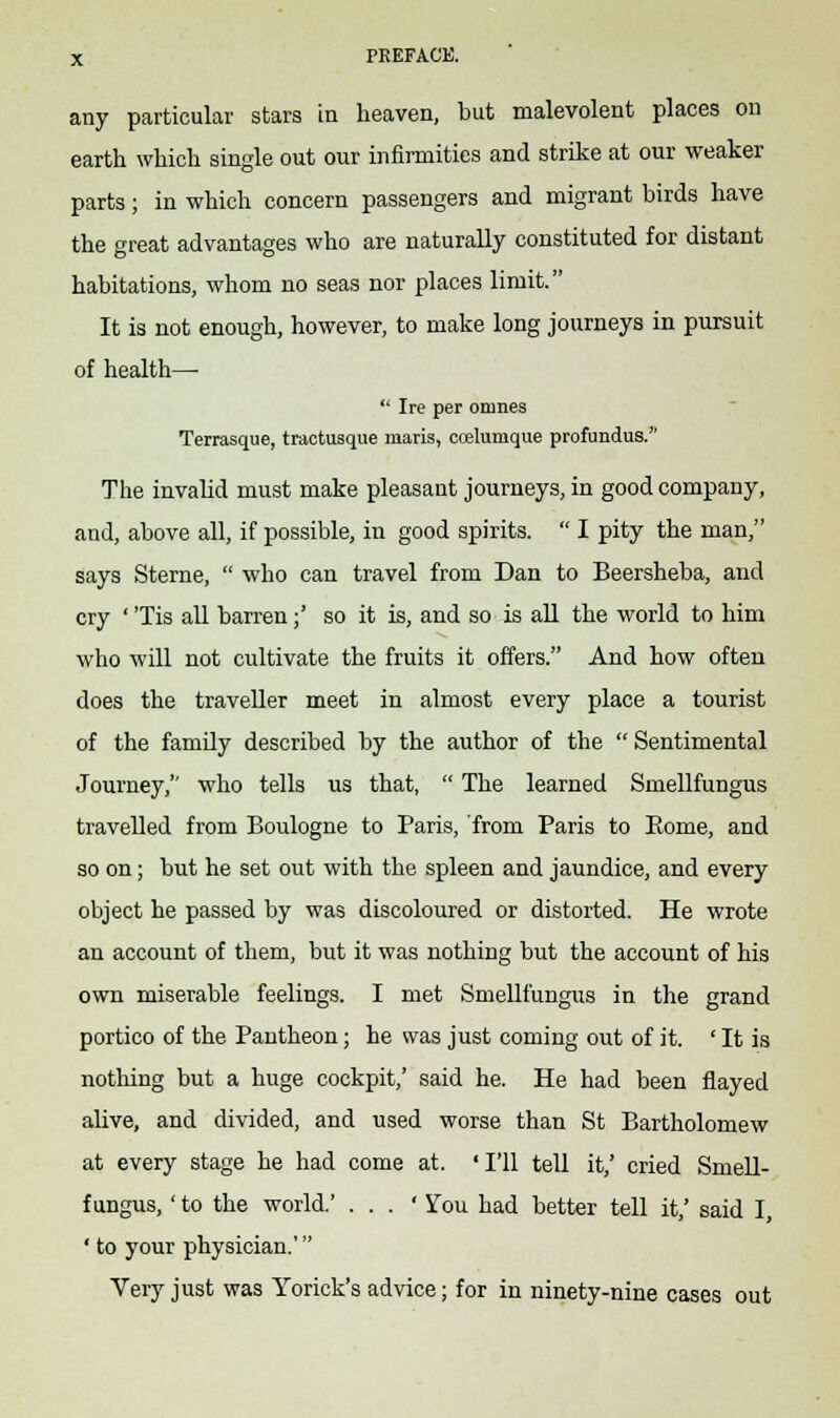 any particular stars in heaven, but malevolent places on earth which single out our infirmities and strike at our weaker parts; in which concern passengers and migrant birds have the great advantages who are naturally constituted for distant habitations, whom no seas nor places limit. It is not enough, however, to make long journeys in pursuit of health—■  Ire per onines Terrasque, tractusque maris, ccelumque profundus. The invalid must make pleasant journeys, in good company, and, above all, if possible, in good spirits.  I pity the man, says Sterne,  who can travel from Dan to Beersheba, and cry ' 'Tis all barren;' so it is, and so is all the world to him who will not cultivate the fruits it offers. And how often does the traveller meet in almost every place a tourist of the family described by the author of the  Sentimental Journey, who tells us that,  The learned Smellfungus travelled from Boulogne to Paris, from Paris to Eome, and so on; but he set out with the spleen and jaundice, and every object he passed by was discoloured or distorted. He wrote an account of them, but it was nothing but the account of his own miserable feelings. I met Smellfungus in the grand portico of the Pantheon; he was just coming out of it. ' It is nothing but a huge cockpit,' said he. He had been flayed alive, and divided, and used worse than St Bartholomew at every stage he had come at. 'I'll tell it,' cried Smell- fungus, ' to the world.' . . . ' You had better tell it,' said I, ' to your physician.' Very just was Yorick's advice; for in ninety-nine cases out