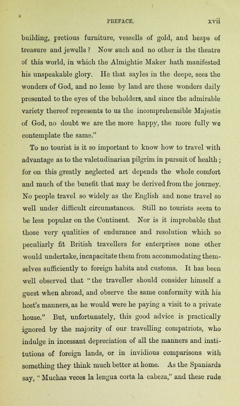 building, pretious furniture, vessells of gold, and heaps of treasure and Jewells ? Now such and no other is the theatre of this world, in which the Almightie Maker hath manifested his unspeakable glory. He that sayles in the deepe, sees the wonders of God, and no lesse by land are these wonders daily presented to the eyes of the beholders, and since the admirable variety thereof represents to us the incomprehensible Majestie of God, no doubt we are the more happy, the more fully we contemplate the same. To no tourist is it so important to know how to travel with advantage as to the valetudinarian pilgrim in pursuit of health; for on this greatly neglected art depends the whole comfort and much of the benefit that may be derived from the journey. No people travel so widely as the English and none travel so well under difficult circumstances. Still no tourists seem to be less popular on the Continent. Nor is it improbable that those very qualities of endurance and resolution which so peculiarly fit British travellers for enterprises none other would undertake, incapacitate them from accommodating them- selves sufficiently to foreign habits and customs. It has been well observed that  the traveller should consider himself a guest when abroad, and observe the same conformity with his host's manners, as he would were he paying a visit to a private house. But, unfortunately, this good advice is practically ignored by the majority of our travelling compatriots, who indulge in incessant depreciation of all the manners and insti- tutions of foreign lands, or in invidious comparisons with something they think much better at home. As the Spaniards say,  Muchas veces la lengua corta la cabeza, and these rude