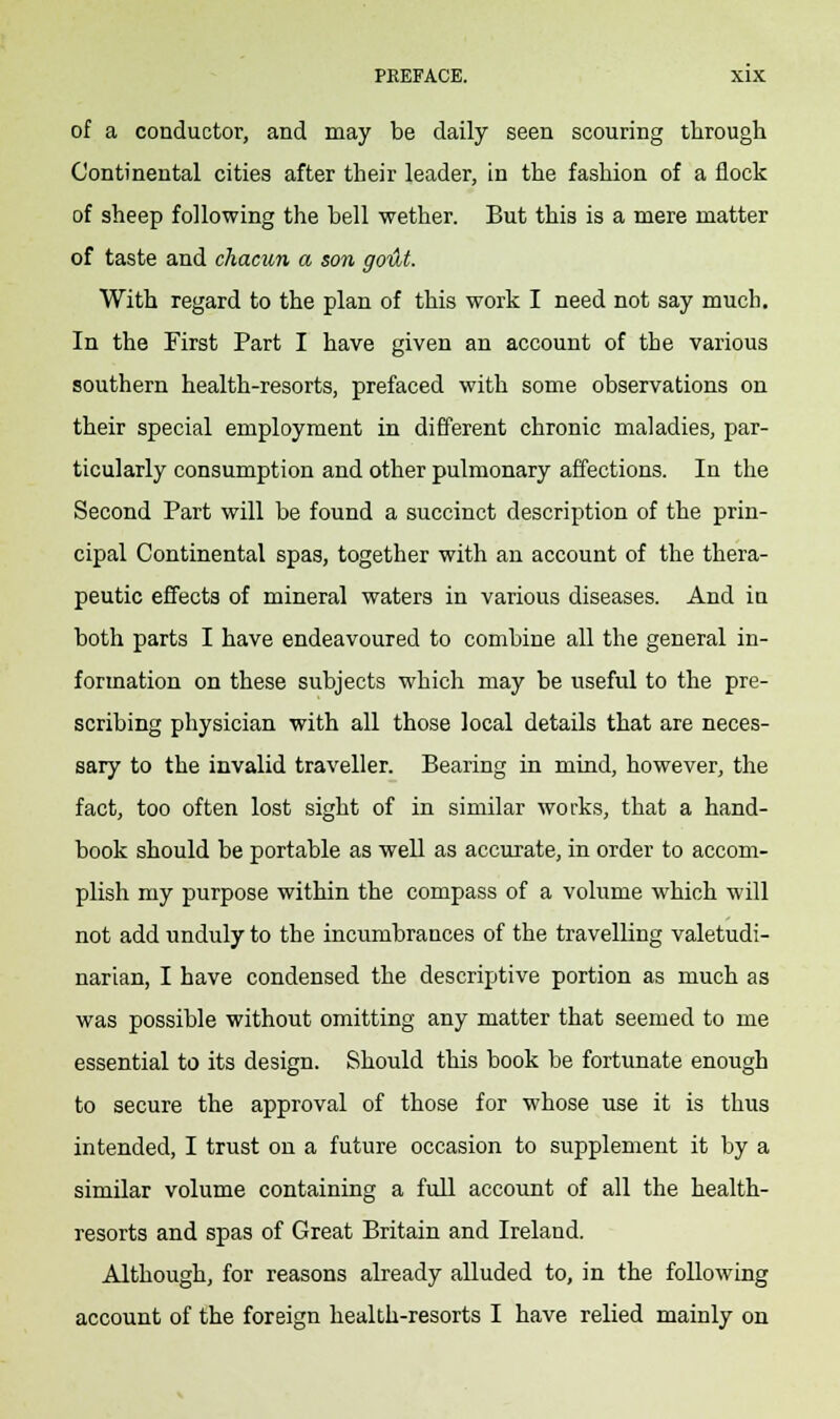 of a conductor, and may be daily seen scouring through Continental cities after their leader, in the fashion of a flock of sheep following the bell wether. But this is a mere matter of taste and chacun a son godt. With regard to the plan of this work I need not say much. In the First Part I have given an account of the various southern health-resorts, prefaced with some observations on their special employment in different chronic maladies, par- ticularly consumption and other pulmonary affections. In the Second Part will be found a succinct description of the prin- cipal Continental spas, together with an account of the thera- peutic effects of mineral waters in various diseases. And in both parts I have endeavoured to combine all the general in- formation on these subjects which may be useful to the pre- scribing physician with all those local details that are neces- sary to the invalid traveller. Bearing in mind, however, the fact, too often lost sight of in similar works, that a hand- book should be portable as well as accurate, in order to accom- plish my purpose within the compass of a volume which will not add unduly to the incumbrances of the travelling valetudi- narian, I have condensed the descriptive portion as much as was possible without omitting any matter that seemed to me essential to its design. Should this book be fortunate enough to secure the approval of those for whose use it is thus intended, I trust on a future occasion to supplement it by a similar volume containing a full account of all the health- resorts and spas of Great Britain and Ireland. Although, for reasons already alluded to, in the following account of the foreign health-resorts I have relied mainly on