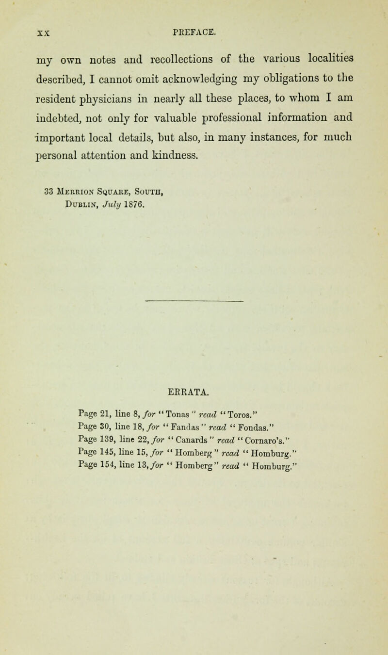 my own notes and recollections of the various localities described, I cannot omit acknowledging my obligations to the resident physicians in nearly all these places, to whom I am indebted, not only for valuable professional information and important local details, but also, in many instances, for much personal attention and kindness. 33 Meurion Square, South, Dublin, July 1876. ERRATA. Page 21, line 8, for Tonas  read  Toros. Page 30, line 18, for  Fandas  read  Fondas. Page 139, line 22, for  Canards  read  Cornaro's. Page 145, line 15, for  Homberg  read  Homburg.' Page 154, line 13, for  Homberg read  Homburg.'
