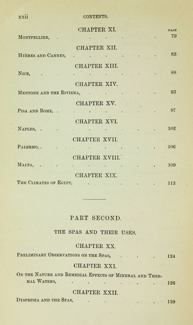 CHAPTEK XI. MoNTPELLIER, . ... .79 CHAPTEK XII. Hyeres and Cannes, ...... 83 88 CHAPTER XIII. Nice, . .... CHAPTER XIV. Mentone and the Riviera, . . .93 CHAPTER XV. Pisa and Rome, . ... .97 CHAPTER XVI. Naples, . . . . 102 CHAPTER XVII. Palermo, . ..... 106 CHAPTER XVIII. Malta, ........ 109 CHAPTER XIX. The Climates op Egypt, . ... 113 PART SECOND. THE SPAS AND THEIR USES. CHAPTER XX. Preliminary Observations on the Spas, . . . 124 CHAPTER XXL On the Nature and Remedial Effects of Mineral and Ther- mal Waters, • . . . . 126 CHAPTER XXII. Dyspepsia and the Spas, . 1:j9