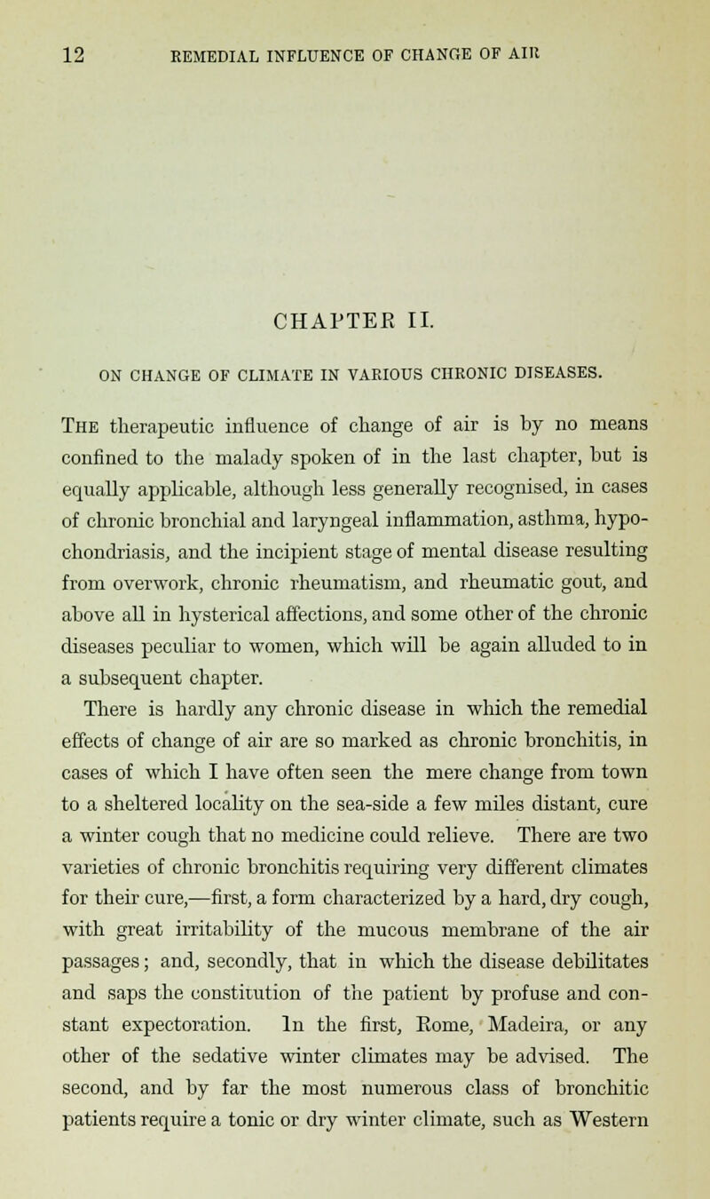 CHAPTER II. ON CHANGE OF CLIMATE IN VARIOUS CHRONIC DISEASES. The therapeutic influence of change of air is by no means confined to the malady spoken of in the last chapter, but is equally applicable, although less generally recognised, in cases of chronic bronchial and laryngeal inflammation, asthma, hypo- chondriasis, and the incipient stage of mental disease resulting from overwork, chronic rheumatism, and rheumatic gout, and above all in hysterical affections, and some other of the chronic diseases peculiar to women, which will be again alluded to in a subsequent chapter. There is hardly any chronic disease in which the remedial effects of change of air are so marked as chronic bronchitis, in cases of which I have often seen the mere change from town to a sheltered locality on the sea-side a few miles distant, cure a winter cough that no medicine could relieve. There are two varieties of chronic bronchitis requiring very different climates for their cure,—first, a form characterized by a hard, dry cough, with great irritability of the mucous membrane of the air passages; and, secondly, that in which the disease debilitates and saps the constitution of the patient by profuse and con- stant expectoration. In the first, Rome, Madeira, or any other of the sedative winter climates may be advised. The second, and by far the most numerous class of bronchitic patients require a tonic or dry winter climate, such as Western