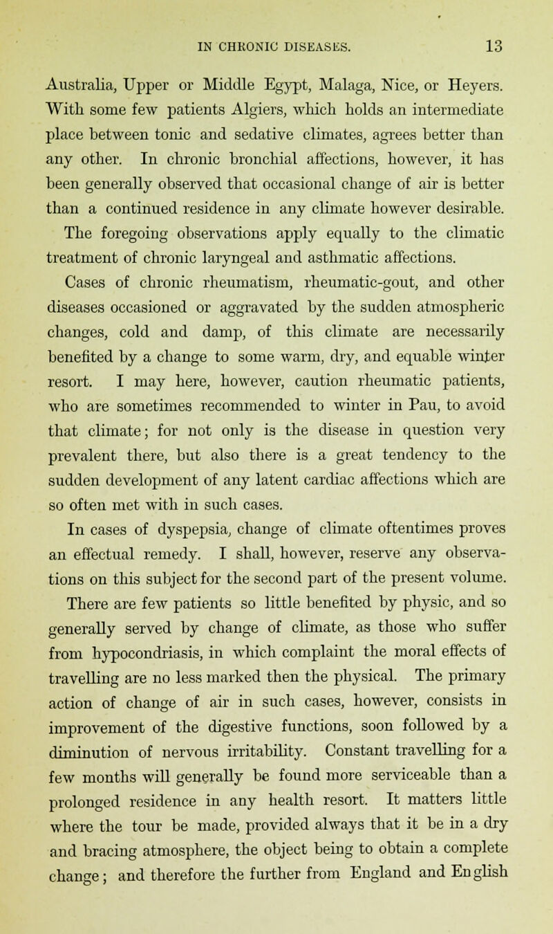 Australia, Upper or Middle Egypt, Malaga, Nice, or Heyers. With some few patients Algiers, which holds an intermediate place between tonic and sedative climates, agrees better than any other. In chronic bronchial affections, however, it has been generally observed that occasional change of air is better than a continued residence in any climate however desirable. The foregoing observations apply equally to the climatic treatment of chronic laryngeal and asthmatic affections. Cases of chronic rheumatism, rheumatic-gout, and other diseases occasioned or aggravated by the sudden atmospheric changes, cold and damp, of this climate are necessarily benefited by a change to some warm, dry, and equable winter resort. I may here, however, caution rheumatic patients, who are sometimes recommended to winter in Pau, to avoid that climate; for not only is the disease in question very prevalent there, but also there is a great tendency to the sudden development of any latent cardiac affections which are so often met with in such cases. In cases of dyspepsia, change of climate oftentimes proves an effectual remedy. I shall, however, reserve any observa- tions on this subject for the second part of the present volume. There are few patients so little benefited by physic, and so generally served by change of climate, as those who suffer from hypocondriasis, in which complaint the moral effects of travelling are no less marked then the physical. The primary action of change of air in such cases, however, consists in improvement of the digestive functions, soon followed by a diminution of nervous irritability. Constant travelling for a few months will generally be found more serviceable than a prolonged residence in any health resort. It matters little where the tour be made, provided always that it be in a dry and bracing atmosphere, the object being to obtain a complete change; and therefore the further from England and English