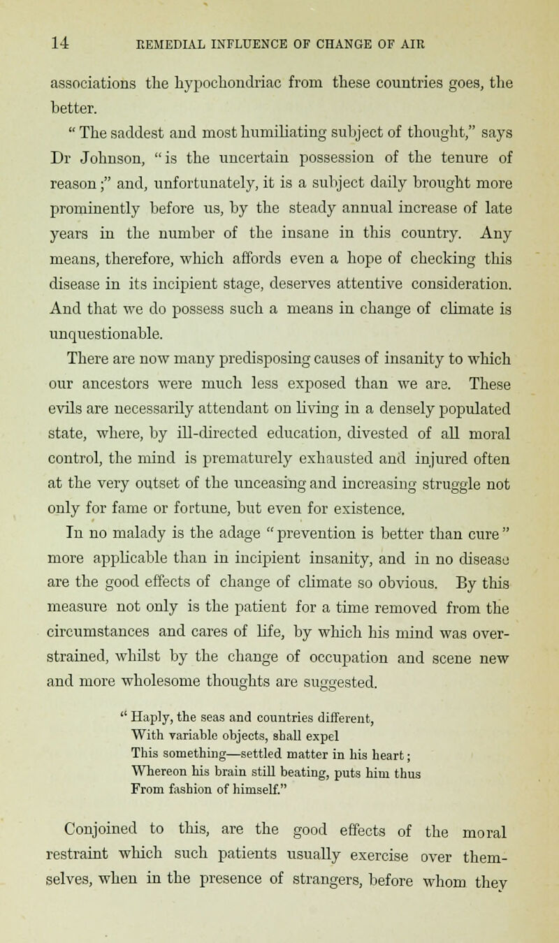 associations the hypochondriac from these countries goes, the better.  The saddest and most humiliating subject of thought, says Dr Johnson, is the uncertain possession of the tenure of reason; and, unfortunately, it is a subject daily brought more prominently before us, by the steady annual increase of late years in the number of the insane in this country. Any means, therefore, which affords even a hope of checking this disease in its incipient stage, deserves attentive consideration. And that we do possess such a means in change of climate is unquestionable. There are now many predisposing causes of insanity to which our ancestors were much less exposed than we are. These evils are necessarily attendant on living in a densely populated state, where, by ill-directed education, divested of all moral control, the mind is prematurely exhausted and injured often at the very outset of the unceasing and increasing struggle not only for fame or fortune, but even for existence. In no malady is the adage  prevention is better than cure  more applicable than in incipient insanity, and in no disease are the good effects of change of climate so obvious. By this measure not only is the patient for a time removed from the circumstances and cares of Life, by which his mind was over- strained, whilst by the change of occupation and scene new and more wholesome thoughts are suggested.  Haply, the seas and countries different, With variable objects, shall expel This something—settled matter in his heart; Whereon his brain still beating, puts him thus From fashion of himself. Conjoined to this, are the good effects of the moral restraint which such patients usually exercise over them- selves, when in the presence of strangers, before whom thev