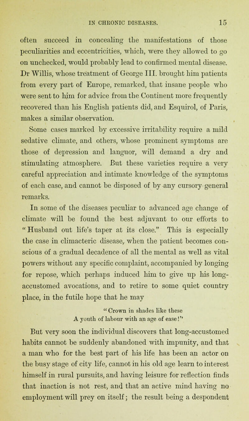 often succeed in concealing the manifestations of those peculiarities and eccentricities, which, were they allowed to go on unchecked, would probably lead to confirmed mental disease. Dr Willis, whose treatment of George III. brought him patients from every part of Europe, remarked, that insane people who were sent to him for advice from the Continent more frequently recovered than his English patients did, and Esquirol, of Paris, makes a similar observation. Some cases marked by excessive irritability require a mild sedative climate, and others, whose prominent symptoms are those of depression and languor, will demand a dry and stimulating atmosphere. But these varieties require a very careful appreciation and intimate knowledge of the symptoms of each case, and cannot be disposed of by any cursory general remarks. In some of the diseases peculiar to advanced age change of chmate will be found the best adjuvant to our efforts to Husband out life's taper at its close. This is especially the case in climacteric disease,, when the patient becomes con- scious of a gradual decadence of all the mental as well as vital powers without any specific complaint, accompanied by longing for repose, which perhaps induced him to give up his long- accustomed avocations, and to retire to some quiet country place, in the futile hope that he may  Crown in shades like these A youth of labour with an age of ease! But very soon the individual discovers that long-accustomed habits cannot be suddenly abandoned with impunity, and that a man who for the best part of his life has been an actor on the busy stage of city life, cannot in his old age learn to interest himself in rural pursuits, and having leisure for reflection finds that inaction is not rest, and that an active mind having no employment will prey on itself; the result being a despondent