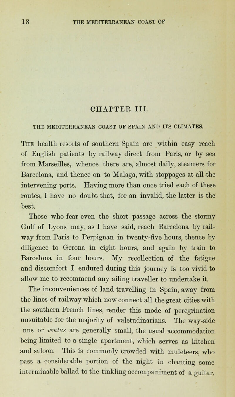 CHAPTER III. THE MEDITERRANEAN COAST OF SPAIN AND ITS CLIMATES. The health resorts of southern Spain are within easy reach of English patients by railway direct from Paris, or by sea from Marseilles, whence there are, almost daily, steamers for Barcelona, and thence on to Malaga, with stoppages at all the intervening ports. Having more than once tried each of these routes, I have no doubt that, for an invalid, the latter is the best. Those who fear even the short passage across the stormy Gulf of Lyons may, as I have said, reach Barcelona by rail- way from Paris to Perpignan in twenty-five hours, thence by diligence to Gerona in eight hours, and again by train to Barcelona in four hours. My recollection of the fatigue and discomfort I endured during this journey is too vivid to allow me to recommend any ailing traveller to undertake it. The inconveniences of land travelling in Spain, away from the lines of railway which now connect all the great cities with the southern French lines, render this mode of peregrination unsuitable for the majority of valetudinarians. The way-side nns or vcntas are generally small, the usual accommodation being limited to a single apartment, which serves as kitchen and saloon. This is commonly crowded with muleteers, who pass a considerable portion of the night in chanting some interminable ballad to the tinkling accompaniment of a guitar.