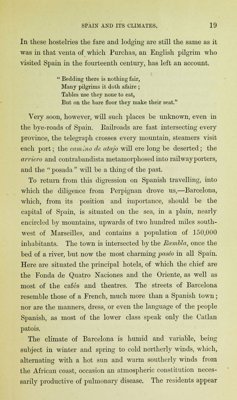 In these hostelries the fare and lodging are still the same as it was in that venta of which Purchas, an English pilgrim who visited Spain in the fourteenth century, has left an account.  Bedding there is nothing fair, Many pilgrims it doth afaire ; Tables use they none to eat, But on the bare floor they make their seat. Very soon, however, will such places be unknown, even in the bye-roads of Spain. Eailroads are fast intersecting every province, the telegraph crosses every mountain, steamers visit each port; the cam'MO de atajo will ere long be deserted; the arriero and contrabandista metamorphosed into railway porters, and the  posada  will be a thing of the past. To return from this digression on Spanish travelling, into which the diligence from Perpignan drove us,—Barcelona, which, from its position and importance, should be the capital of Spain, is situated on the sea, in a plain, nearly encircled by mountains, upwards of two hundred miles south- west of Marseilles, and contains a population of 150,000 inhabitants. The town is intersected by the Hambla, once the bed of a river, but now the most charming pasio in all Spain. Here are situated the principal hotels, of which the chief are the Fonda de Quatro Naciones and the Oriente, as well as most of the caft5s and theatres. The streets of Barcelona resemble those of a French, much more than a Spanish town; nor are the manners, dress, or even the language of the people Spanish, as most of the lower class speak only the Catlan patois. The climate of Barcelona is humid and variable, being subject in winter and spring to cold northerly winds, which, alternating with a hot sun and warm southerly winds from the African coast, occasion an atmospheric constitution neces- sarily productive of pulmonary disease. The residents appear
