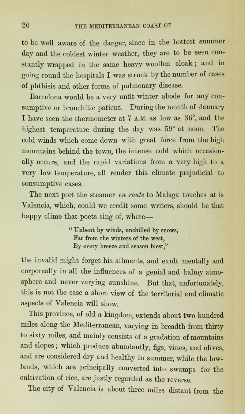 to be well aware of the danger, since in the hottest summer day and the coldest winter weather, they are to be seen con- stantly wrapped in the same heavy woollen cloak; and in going round the hospitals I was struck by the number of cases of phthisis and other forms of pulmonary disease. Barcelona would be a very unfit winter abode for any con- sumptive or bronchitic patient. During the month of January I have seen the thermometer at 7 A.M. as low as 36°, and the highest temperature during the day was 59° at noon. The cold winds which come down with great force from the high mountains behind the town, the intense cold which occasion- ally occurs, and the rapid variations from a very high to a very low temperature, all render this climate prejudicial to consumptive cases. The next port the steamer en route to Malaga touches at is Valencia, which, could we credit some writers, should be that happy clime that poets sing of, where—  Unbent by winds, unchilled by snows, Far from the winters of the west, By every breeze and season blest, the invalid might forget his ailments, and exult mentally and corporeally in all the influences of a genial and balmy atmo- sphere and never varying sunshine. But that, unfortunately, this is not the case a short view of the territorial and climatic aspects of Valencia will show. This province, of old a kingdom, extends about two hundred miles along the Mediterranean, varying in breadth from thirty to sixty miles, and mainly consists of a gradation of mountains and slopes; which produce abundantly, figs, vines, and olives, and are considered dry and healthy in summer, while the low- lands, which are principally converted into swamps for the cultivation of rice, are justly regarded as the reverse. The city of Valencia is about three miles distant from the