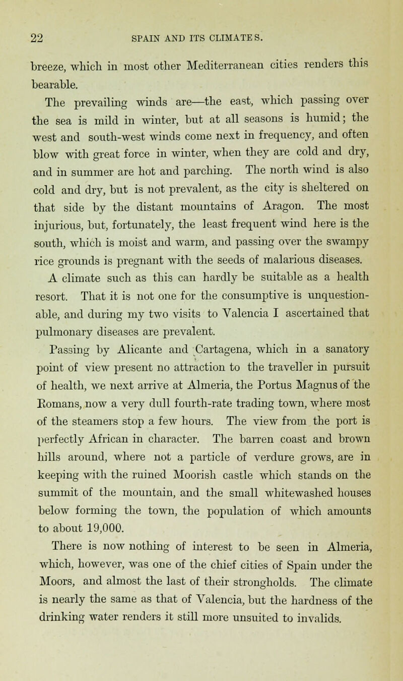 breeze, which in most other Mediterranean cities renders this bearable. The prevailing winds are—the east, which passing over the sea is mild in winter, but at all seasons is humid; the west and south-west winds come next in frequency, and often blow with great force in winter, when they are cold and dry, and in summer are hot and parching. The north wind is also cold and dry, but is not prevalent, as the city is sheltered on that side by the distant mountains of Aragon. The most injurious, but, fortunately, the least frequent wind here is the south, which is moist and warm, and passing over the swampy rice grounds is pregnant with the seeds of malarious diseases. A climate such as this can hardly be suitable as a health resort. That it is not one for the consumptive is unquestion- able, and during my two visits to Valencia I ascertained that pulmonary diseases are prevalent. Passing by Alicante and Cartagena, which in a sanatory point of view present no attraction to the traveller in pursuit of health, we next arrive at Almeria, the Portus Magnus of the Eomans, now a very dull fourth-rate trading town, where most of the steamers stop a few hours. The view from the port is perfectly African in character. The barren coast and brown hills around, where not a particle of verdure grows, are in keeping with the ruined Moorish castle which stands on the summit of the mountain, and the small whitewashed houses below forming the town, the population of which amounts to about 19,000. There is now nothing of interest to be seen in Almeria, which, however, was one of the chief cities of Spain under the Moors, and almost the last of their strongholds. The climate is nearly the same as that of Valencia, but the hardness of the drinking water renders it still more unsuited to invalids.