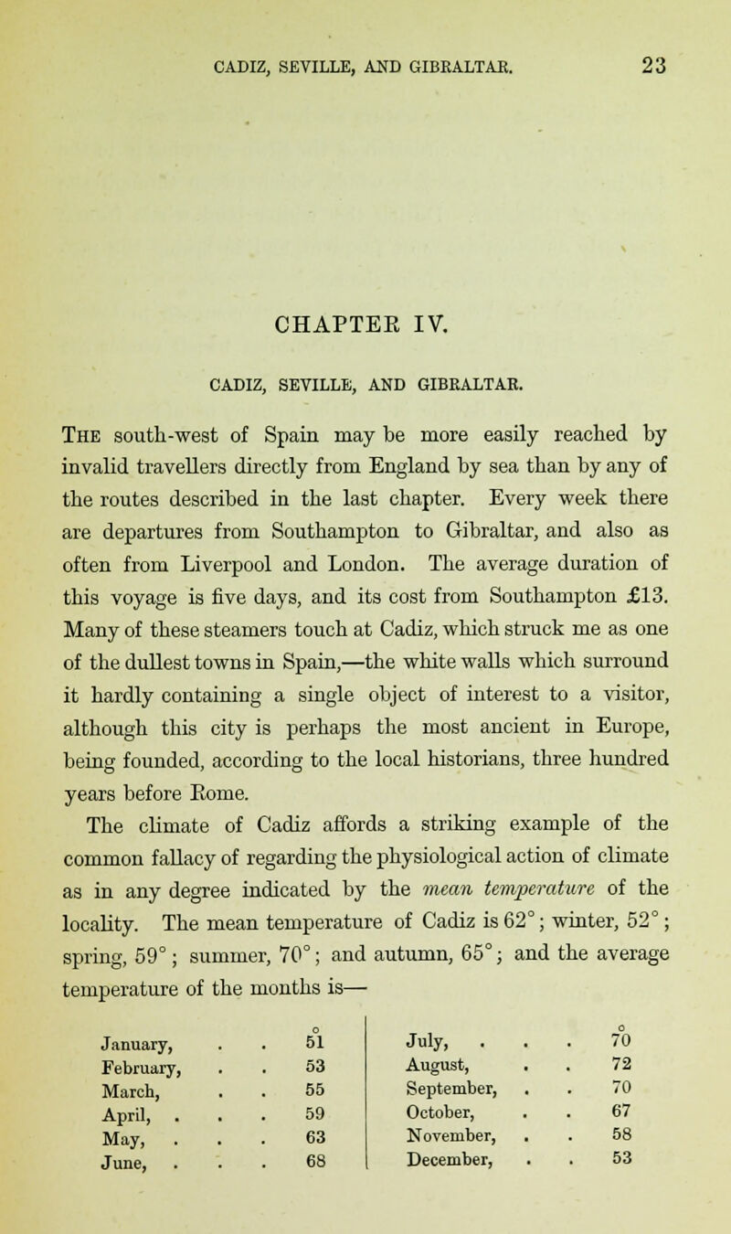 CHAPTEE IV. CADIZ, SEVILLE, AND GIBRALTAR. The south-west of Spain may be more easily reached by invalid travellers directly from England by sea than by any of the routes described in the last chapter. Every week there are departures from Southampton to Gibraltar, and also as often from Liverpool and London. The average duration of this voyage is five days, and its cost from Southampton £13. Many of these steamers touch at Cadiz, which struck me as one of the dullest towns in Spain,—the white walls which surround it hardly containing a single object of interest to a visitor, although this city is perhaps the most ancient in Europe, being founded, according to the local historians, three hundred years before Eome. The climate of Cadiz affords a striking example of the common fallacy of regarding the physiological action of climate as in any degree indicated by the mean temperature of the locality. The mean temperature of Cadiz is 62°; winter, 52°; spring, 59°; summer, 70°; and autumn, 65°; and the average temperature of the months is— January, February, March, April, May, . June. 51 53 55 59 63 68 July, 70 August, 72 September, 70 October, 67 November, 58 December, 53