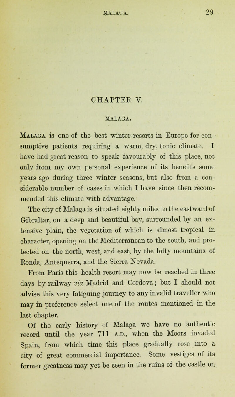 CHAPTEE V. MALAGA. Malaga is one of the best winter-resorts in Europe for con- sumptive patients requiring a warm, dry, tonic climate. I have had great reason to speak favourably of this place, not only from my own personal experience of its benefits some years ago during three winter seasons, but also from a con- siderable number of cases in which I have since then recom- mended this climate with advantage. The city of Malaga is situated eighty miles to the eastward of Gibraltar, on a deep and beautiful bay, surrounded by an ex- tensive plain, the vegetation of which is almost tropical in character, opening on the Mediterranean to the south, and pro- tected on the north, west, and east, by the lofty mountains of Ronda, Antequerra, and the Sierra Nevada. From Paris this health resort may now be reached in three days by railway via Madrid and Cordova; but I should not advise this very fatiguing journey to any invalid traveller who may in preference select one of the routes mentioned in the last chapter. Of the early history of Malaga we have no authentic record until the year 711 a.d., when the Moors invaded Spain, from which time this place gradually rose into a city of great commercial importance. Some vestiges of its former greatness may yet be seen in the ruins of the castle on