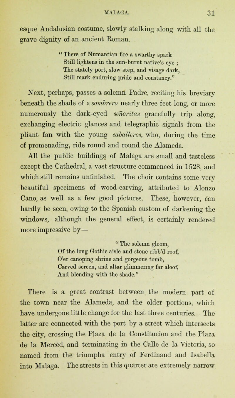 esque Andalusian costume, slowly stalking along with all the grave dignity of an ancient Eoman.  There of Numantian fire a swarthy spark Still lightens in the sun-burnt native's eye ; The stately port, slow step, and visage dark, Still mark enduring pride and constancy. Next, perhaps, passes a solemn Padre, reciting his breviary beneath the shade of a sombrero nearly three feet long, or more numerously the dark-eyed senoritas gracefully trip along, exchanging electric glances and telegraphic signals from the pliant fan with the young caballcros, who, during the time of promenading, ride round and round the Alameda. All the public buildings of Malaga are small and tasteless except the Cathedral, a vast structure commenced in 1528, and which still remains unfinished. The choir contains some very beautiful specimens of wood-carving, attributed to Alonzo Cano, as well as a few good pictures. These, however, can hardly be seen, owing to the Spanish custom of darkening the windows, although the general effect, is certainly rendered more impressive by—  The solemn gloom, Of the long Gothic aisle and stone ribb'd roof, O'er canoping shrine and gorgeous tomb, Carved screen, and altar glimmering far aloof, And blending with the shade. There is a great contrast between the modern part of the town near the Alameda, and the older portions, which have undergone little change for the last three centuries. The latter are connected with the port by a street which intersects the city, crossing the Plaza de la Constitucion and the Plaza de la Merced, and terminating in the Calle de la Victoria, so named from the triumpha entry of Ferdinand and Isabella into Malaga. The streets in this quarter are extremely narrow