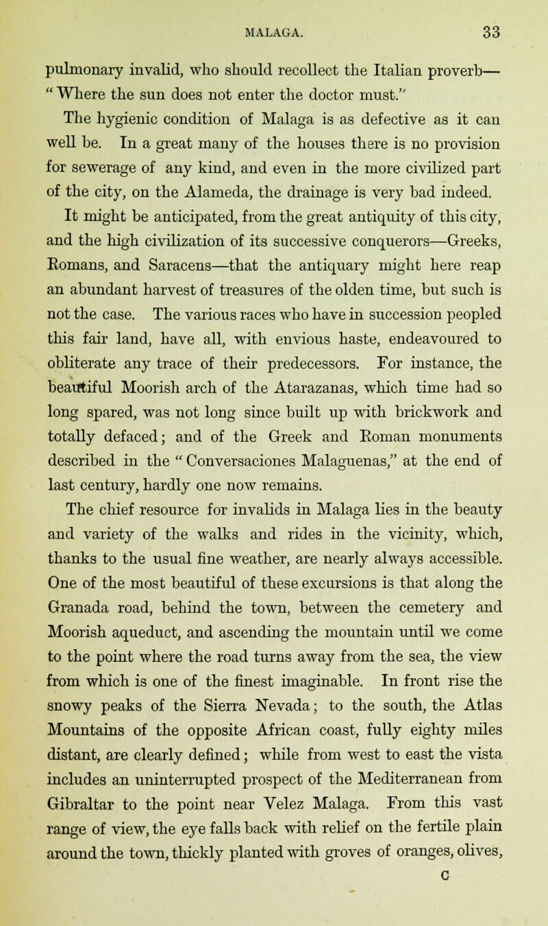 pulmonary invalid, who should recollect the Italian proverb—  Where the sun does not enter the doctor must. The hygienic condition of Malaga is as defective as it can well be. In a great many of the houses there is no provision for sewerage of any kind, and even in the more civilized part of the city, on the Alameda, the drainage is very bad indeed. It might be anticipated, from the great antiquity of this city, and the high civilization of its successive conquerors—Greeks, Eomans, and Saracens—that the antiquary might here reap an abundant harvest of treasures of the olden time, but such is not the case. The various races who have in succession peopled this fair land, have all, with envious haste, endeavoured to obliterate any trace of their predecessors. For instance, the beautiful Moorish arch of the Atarazanas, which time had so long spared, was not long since built up with brickwork and totally defaced; and of the Greek and Eoman monuments described in the  Conversaciones Malaguenas, at the end of last century, hardly one now remains. The chief resource for invalids in Malaga lies in the beauty and variety of the walks and rides in the vicinity, which, thanks to the usual fine weather, are nearly always accessible. One of the most beautiful of these excursions is that along the Granada road, behind the town, between the cemetery and Moorish aqueduct, and ascending the mountain until we come to the point where the road turns away from the sea, the view from which is one of the finest imaginable. In front rise the snowy peaks of the Sierra Nevada; to the south, the Atlas Mountains of the opposite African coast, fully eighty miles distant, are clearly defined; while from west to east the vista includes an uninterrupted prospect of the Mediterranean from Gibraltar to the point near Velez Malaga. From this vast range of view, the eye falls back with relief on the fertile plain around the town, thickly planted with groves of oranges, olives, C