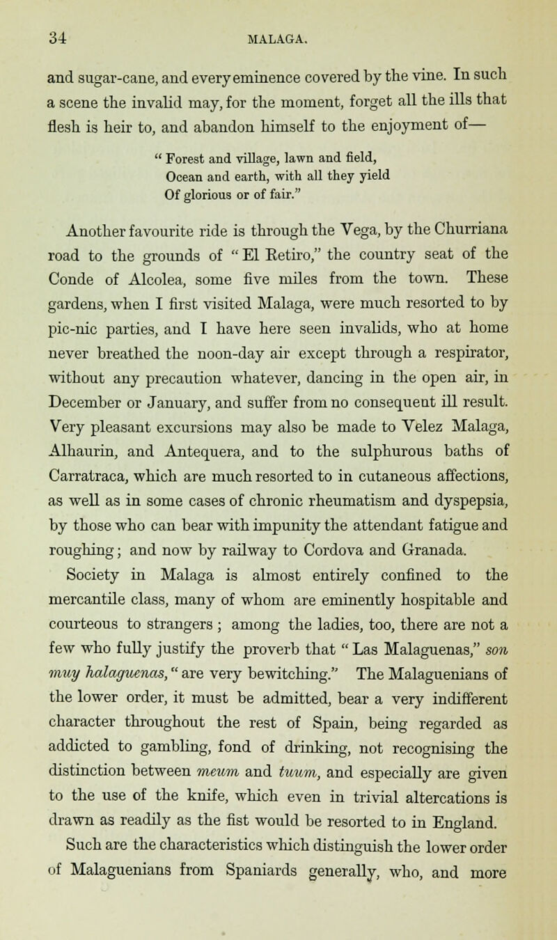 and sugar-cane, and every eminence covered by the vine. In such a scene the invalid may, for the moment, forget all the ills that flesh is heir to, and abandon himself to the enjoyment of—  Forest and village, lawn and field, Ocean and earth, with all they yield Of glorious or of fair. Another favourite ride is through the Vega, by the Churriana road to the grounds of  El Retiro, the country seat of the Conde of Alcolea, some five miles from the town. These gardens, when I first visited Malaga, were much resorted to by pic-nic parties, and T have here seen invalids, who at home never breathed the noon-day air except through a respirator, without any precaution whatever, dancing in the open air, in December or January, and suffer from no consequent ill result. Very pleasant excursions may also be made to Velez Malaga, Alhaurin, and Antequera, and to the sulphurous baths of Carratraca, which are much resorted to in cutaneous affections, as well as in some cases of chronic rheumatism and dyspepsia, by those who can bear with impunity the attendant fatigue and roughing; and now by railway to Cordova and Granada. Society in Malaga is almost entirely confined to the mercantile class, many of whom are eminently hospitable and courteous to strangers ; among the ladies, too, there are not a few who fully justify the proverb that  Las Malaguenas, son may halaguenas, are very bewitching. The Malaguenians of the lower order, it must be admitted, bear a very indifferent character throughout the rest of Spain, being regarded as addicted to gambling, fond of drinking, not recognising the distinction between meu?n and tuum, and especially are given to the use of the knife, which even in trivial altercations is drawn as readily as the fist would be resorted to in England. Such are the characteristics which distinguish the lower order of Malaguenians from Spaniards generally, who, and more