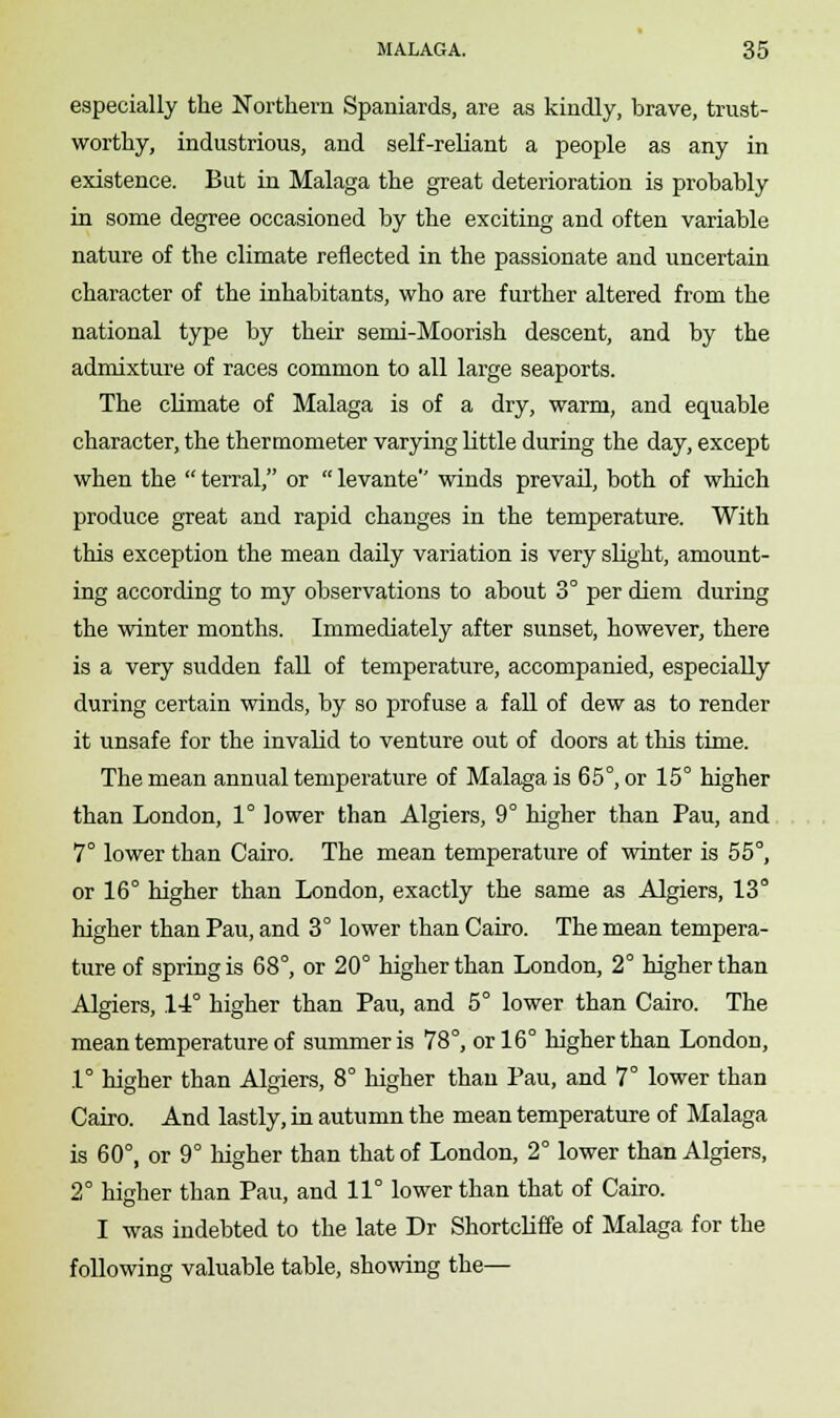 especially the Northern Spaniards, are as kindly, brave, trust- worthy, industrious, and self-reliant a people as any in existence. But in Malaga the great deterioration is probably in some degree occasioned by the exciting and often variable nature of the climate reflected in the passionate and uncertain character of the inhabitants, who are further altered from the national type by their semi-Moorish descent, and by the admixture of races common to all large seaports. The climate of Malaga is of a dry, warm, and equable character, the thermometer varying little during the day, except when the  terral, or  levante winds prevail, both of which produce great and rapid changes in the temperature. With this exception the mean daily variation is very slight, amount- ing according to my observations to about 3° per diem during the winter months. Immediately after sunset, however, there is a very sudden fall of temperature, accompanied, especially during certain winds, by so profuse a fall of dew as to render it unsafe for the invalid to venture out of doors at this time. The mean annual temperature of Malaga is 65°, or 15° higher than London, 1° lower than Algiers, 9° higher than Pau, and 7° lower than Cairo. The mean temperature of winter is 55°, or 16° higher than London, exactly the same as Algiers, 13° higher than Pau, and 3° lower than Cairo. The mean tempera- ture of spring is 68°, or 20° higher than London, 2° higher than Algiers, 14° higher than Pau, and 5° lower than Cairo. The mean temperature of summer is 78°, or 16° higher than London, 1° higher than Algiers, 8° higher than Pau, and 7° lower than Cairo. And lastly, in autumn the mean temperature of Malaga is 60°, or 9° higher than that of London, 2° lower than Algiers, 2° higher than Pau, and 11° lower than that of Cairo. I was indebted to the late Dr Shortcliffe of Malaga for the following valuable table, showing the—