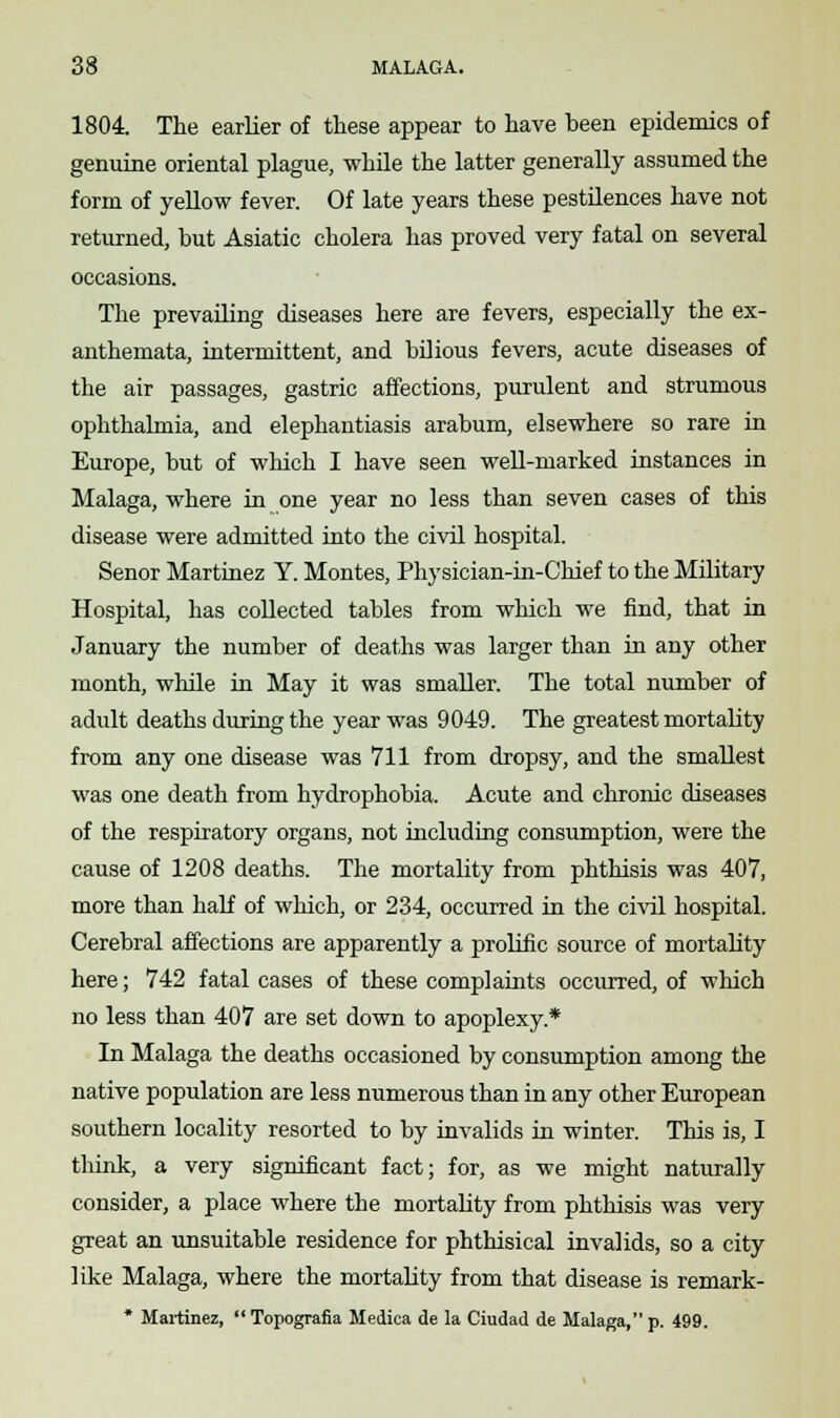 1804. The earlier of these appear to have been epidemics of genuine oriental plague, while the latter generally assumed the form of yellow fever. Of late years these pestilences have not returned, but Asiatic cholera has proved very fatal on several occasions. The prevailing diseases here are fevers, especially the ex- anthemata, intermittent, and bilious fevers, acute diseases of the air passages, gastric affections, purulent and strumous ophthalmia, and elephantiasis arabum, elsewhere so rare in Europe, but of which I have seen well-marked instances in Malaga, where in one year no less than seven cases of this disease were admitted into the civil hospital. Senor Martinez Y. Montes, Physician-in-Chief to the Military Hospital, has collected tables from which we find, that in January the number of deaths was larger than in any other month, while in May it was smaller. The total number of adult deaths during the year was 9049. The greatest mortality from any one disease was 711 from dropsy, and the smallest was one death from hydrophobia. Acute and chronic diseases of the respiratory organs, not including consumption, were the cause of 1208 deaths. The mortality from phthisis was 407, more than half of which, or 234, occurred in the civil hospital. Cerebral affections are apparently a prolific source of mortality here; 742 fatal cases of these complaints occurred, of which no less than 407 are set down to apoplexy* In Malaga the deaths occasioned by consumption among the native population are less numerous than in any other European southern locality resorted to by invalids in winter. This is, I think, a very significant fact; for, as we might naturally consider, a place where the mortality from phthisis was very great an unsuitable residence for phthisical invalids, so a city like Malaga, where the mortality from that disease is remark- * Martinez, Topografia Medica de la Ciudad de Malaga, p. 499.