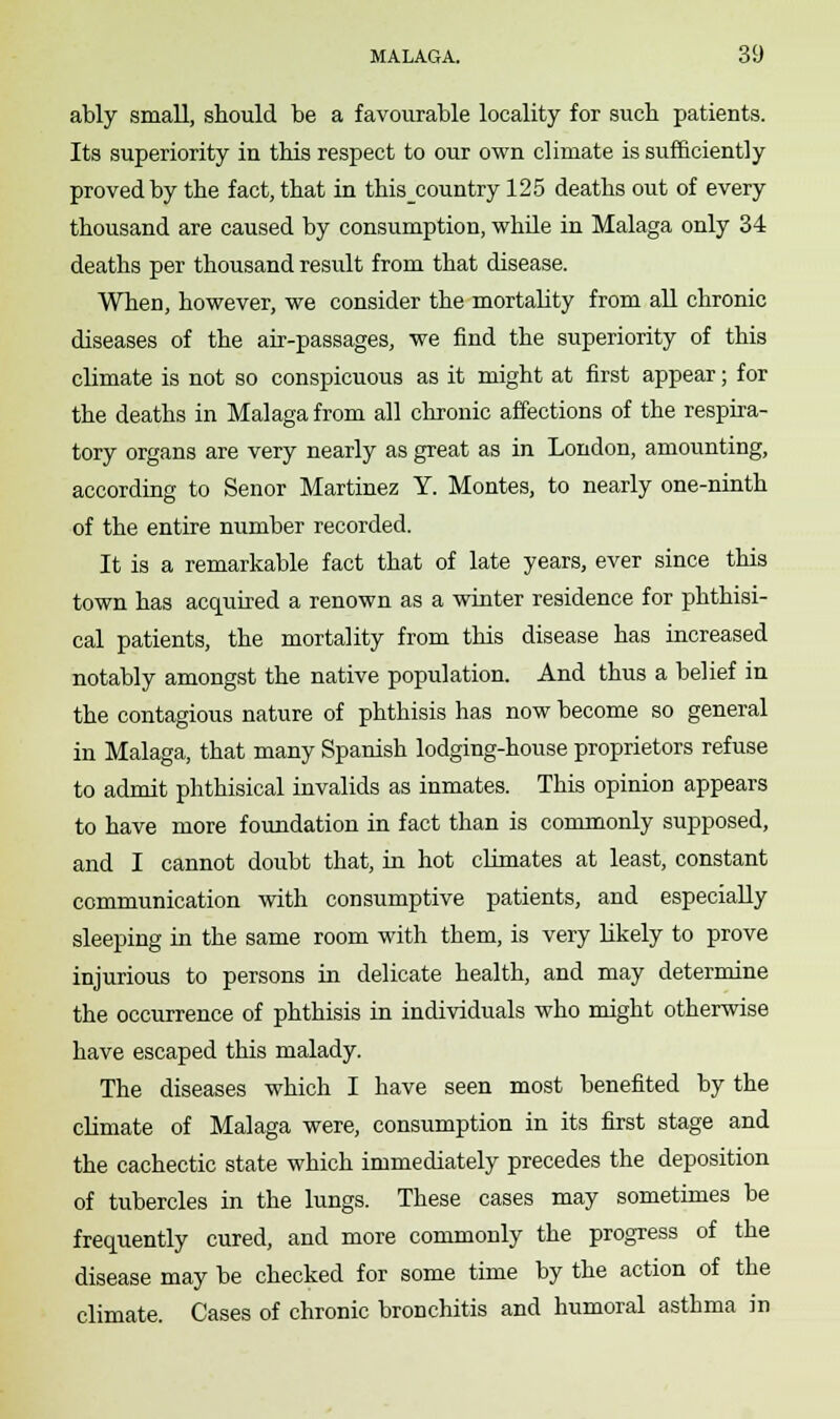 ably small, should be a favourable locality for such patients. Its superiority in this respect to our own climate is sufficiently proved by the fact, that in this_country 125 deaths out of every thousand are caused by consumption, while in Malaga only 34 deaths per thousand result from that disease. When, however, we consider the mortality from all chronic diseases of the air-passages, we find the superiority of this climate is not so conspicuous as it might at first appear; for the deaths in Malaga from all chronic affections of the respira- tory organs are very nearly as great as in London, amounting, according to Senor Martinez Y. Montes, to nearly one-ninth of the entire number recorded. It is a remarkable fact that of late years, ever since this town has acquired a renown as a winter residence for phthisi- cal patients, the mortality from this disease has increased notably amongst the native population. And thus a belief in the contagious nature of phthisis has now become so general in Malaga, that many Spanish lodging-house proprietors refuse to admit phthisical invalids as inmates. This opinion appears to have more foundation in fact than is commonly supposed, and I cannot doubt that, in hot climates at least, constant communication with consumptive patients, and especially sleeping in the same room with them, is very likely to prove injurious to persons in delicate health, and may determine the occurrence of phthisis in individuals who might otherwise have escaped this malady. The diseases which I have seen most benefited by the climate of Malaga were, consumption in its first stage and the cachectic state which immediately precedes the deposition of tubercles in the lungs. These cases may sometimes be frequently cured, and more commonly the progress of the disease may be checked for some time by the action of the climate. Cases of chronic bronchitis and humoral asthma in
