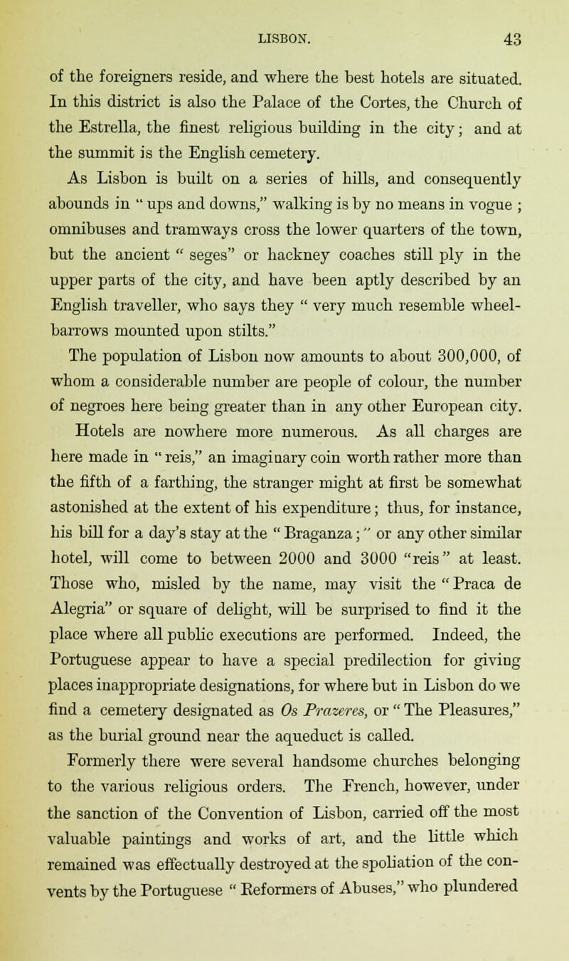 of the foreigners reside, and where the best hotels are situated. In this district is also the Palace of the Cortes, the Church of the Estrella, the finest religious building in the city; and at the summit is the English cemetery. As Lisbon is built on a series of hills, and consequently abounds in  ups and downs, walking is by no means in vogue ; omnibuses and tramways cross the lower quarters of the town, but the ancient  seges or hackney coaches still ply in the upper parts of the city, and have been aptly described by an English traveller, who says they  very much resemble wheel- barrows mounted upon stilts. The population of Lisbon now amounts to about 300,000, of whom a considerable number are people of colour, the number of negroes here being greater than in any other European city. Hotels are nowhere more numerous. As all charges are here made in reis, an imaginary coin worth rather more than the fifth of a farthing, the stranger might at first be somewhat astonished at the extent of his expenditure; thus, for instance, his bill for a day's stay at the  Braganza; or any other similar hotel, will come to between 2000 and 3000 reis at least. Those who, misled by the name, may visit the  Praca de Alegria or square of delight, will be surprised to find it the place where all public executions are performed. Indeed, the Portuguese appear to have a special predilection for giving places inappropriate designations, for where but in Lisbon do we find a cemetery designated as Os Prazeres, or  The Pleasures, as the burial ground near the aqueduct is called. Formerly there were several handsome churches belonging to the various religious orders. The French, however, under the sanction of the Convention of Lisbon, carried off the most valuable paintings and works of art, and the little which remained was effectually destroyed at the spoliation of the con- vents by the Portuguese  Reformers of Abuses, who plundered