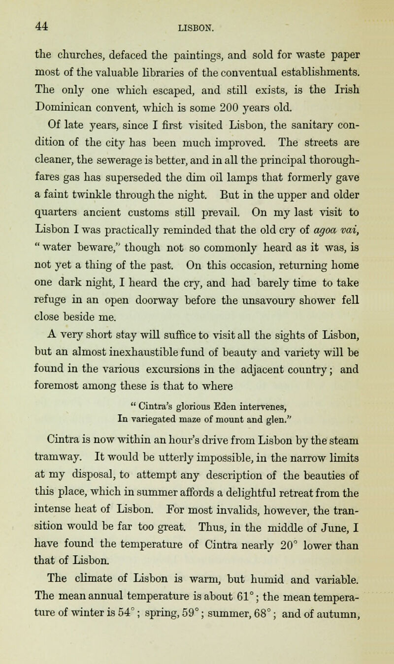 the churches, defaced the paintings, and sold for waste paper most of the valuable libraries of the conventual establishments. The only one which escaped, and still exists, is the Irish Dominican convent, which is some 200 years old. Of late years, since I first visited Lisbon, the sanitary con- dition of the city has been much improved. The streets are cleaner, the sewerage is better, and in all the principal thorough- fares gas has superseded the dim oil lamps that formerly gave a faint twinkle through the night. But in the upper and older quarters ancient customs still prevail. On my last visit to Lisbon I was practically reminded that the old cry of agoa vai,  water beware, though not so commonly heard as it was, is not yet a thing of the past. On this occasion, returning home one dark night, I heard the cry, and had barely time to take refuge in an open doorway before the unsavoury shower fell close beside me. A very short stay will suffice to visit all the sights of Lisbon, but an almost inexhaustible fund of beauty and variety will be found in the various excursions in the adjacent country; and foremost among these is that to where  Cintra's glorious Eden intervenes, In variegated maze of mount and glen. Cintra is now within an hour's drive from Lisbon by the steam tramway. It would be utterly impossible, in the narrow limits at my disposal, to attempt any description of the beauties of this place, which in summer affords a delightful retreat from the intense heat of Lisbon. For most invalids, however, the tran- sition would be far too great. Thus, in the middle of June, I have found the temperature of Cintra nearly 20° lower than that of Lisbon. The climate of Lisbon is warm, but humid and variable. The mean annual temperature is about 61°; the mean tempera- ture of winter is 54°; spring, 59°; summer, 68°; and of autumn,