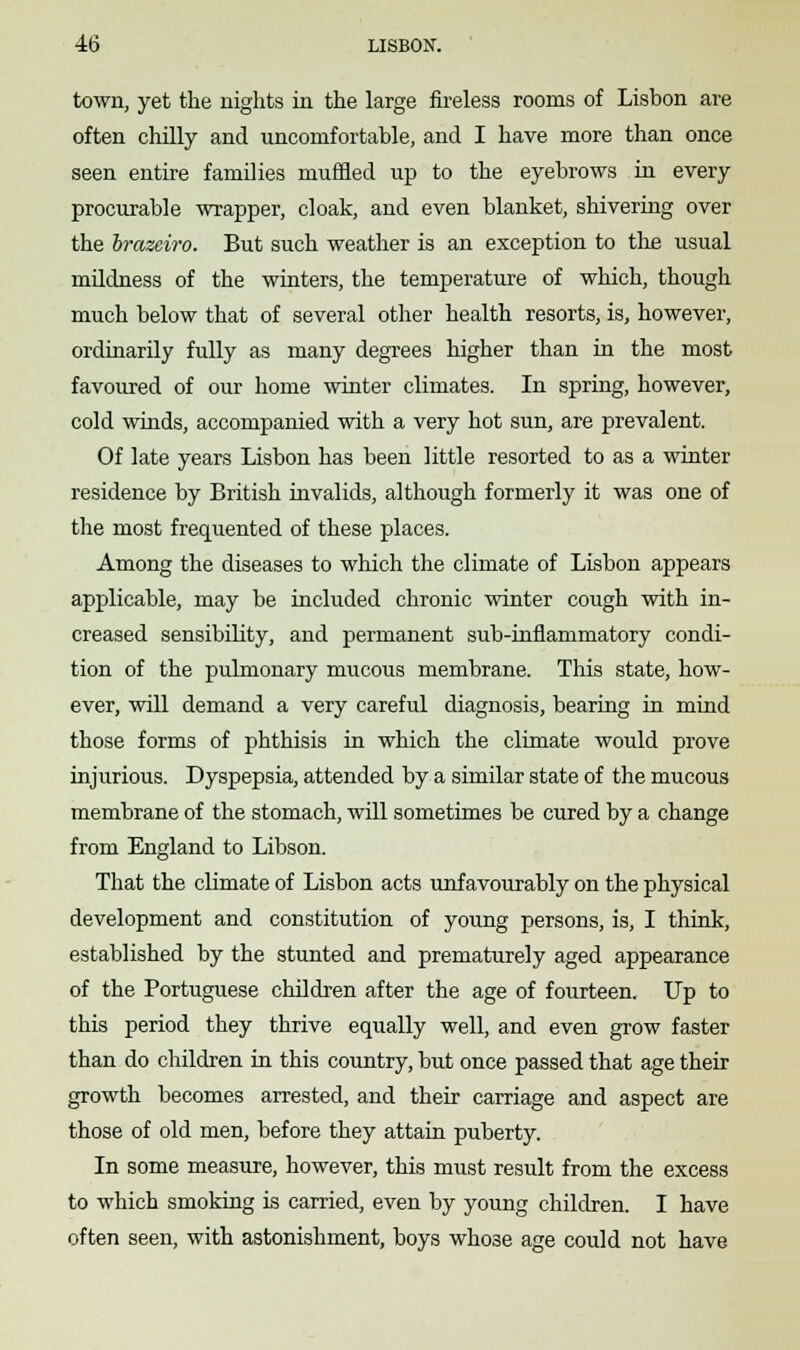 town, yet the nights in the large fireless rooms of Lisbon are often chilly and uncomfortable, and I have more than once seen entire families muffled up to the eyebrows in every procurable wrapper, cloak, and even blanket, shivering over the brazeiro. But such weather is an exception to the usual mildness of the winters, the temperature of which, though much below that of several other health resorts, is, however, ordinarily fully as many degrees higher than in the most favoured of our home winter climates. In spring, however, cold winds, accompanied with a very hot sun, are prevalent. Of late years Lisbon has been little resorted to as a winter residence by British invalids, although formerly it was one of the most frequented of these places. Among the diseases to which the climate of Lisbon appears applicable, may be included chronic winter cough with in- creased sensibility, and permanent sub-inflammatory condi- tion of the pulmonary mucous membrane. This state, how- ever, will demand a very careful diagnosis, bearing in mind those forms of phthisis in which the climate would prove injurious. Dyspepsia, attended by a similar state of the mucous membrane of the stomach, will sometimes be cured by a change from England to Libson. That the climate of Lisbon acts unfavourably on the physical development and constitution of young persons, is, I think, established by the stunted and prematurely aged appearance of the Portuguese children after the age of fourteen. Up to this period they thrive equally well, and even grow faster than do children in this country, but once passed that age their growth becomes arrested, and their carriage and aspect are those of old men, before they attain puberty. In some measure, however, this must result from the excess to which smoking is carried, even by young children. I have often seen, with astonishment, boys whose age could not have