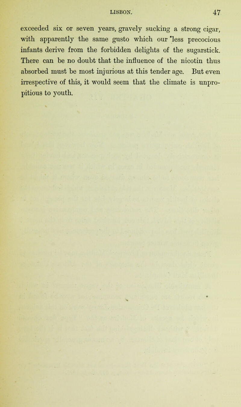 exceeded six or seven years, gravely sucking a strong cigar, with apparently the same gusto which our less precocious infants derive from the forbidden delights of the sugarstick. There can be no doubt that the influence of the nicotin thus absorbed must be most injurious at this tender age. But even irrespective of this, it would seem that the climate is unpro- pitious to youth.