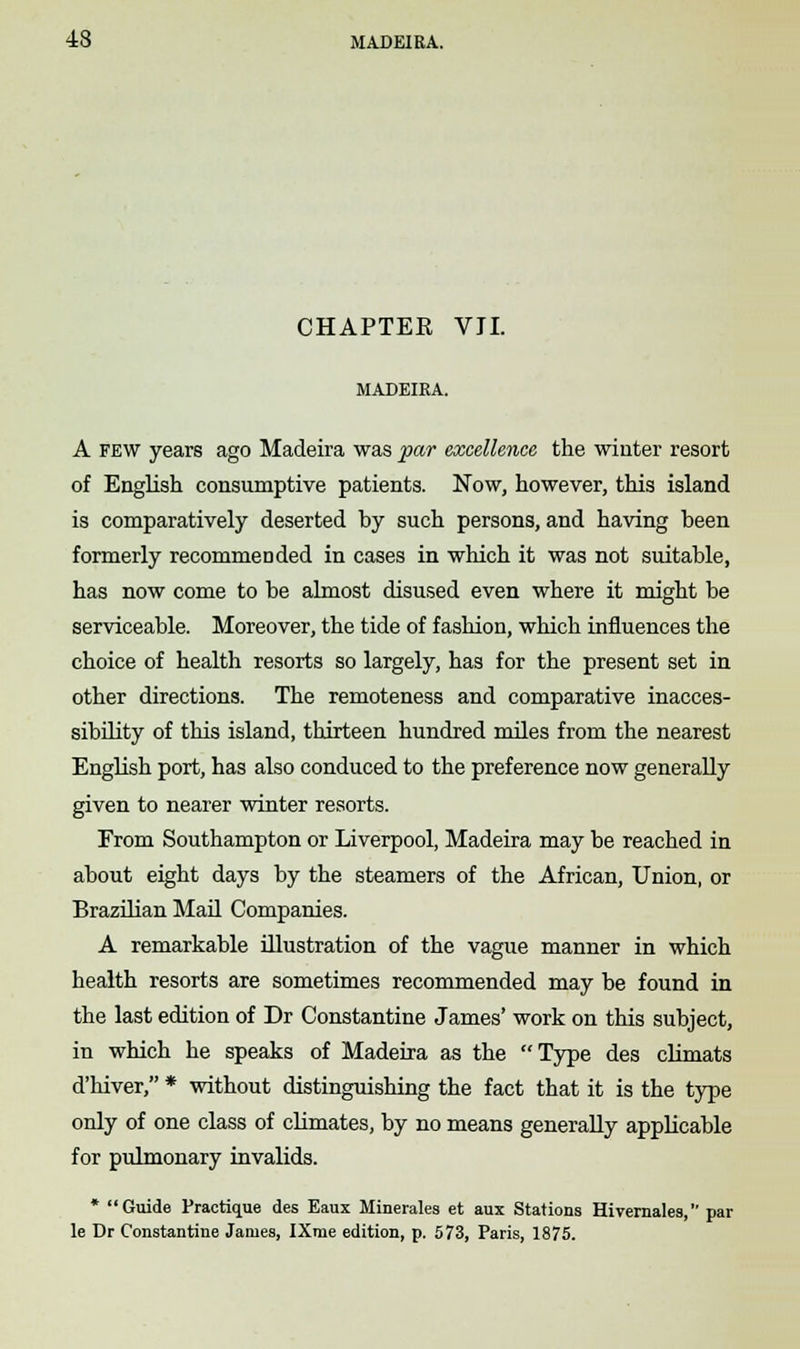 CHAPTER VII. MADEIRA. A few years ago Madeira was par excellence the winter resort of English consumptive patients. Now, however, this island is comparatively deserted by such persons, and having been formerly recommended in cases in which it was not suitable, has now come to be almost disused even where it might be serviceable. Moreover, the tide of fashion, which influences the choice of health resorts so largely, has for the present set in other directions. The remoteness and comparative inacces- sibility of this island, thirteen hundred miles from the nearest English port, has also conduced to the preference now generally given to nearer winter resorts. From Southampton or Liverpool, Madeira may be reached in about eight days by the steamers of the African, Union, or Brazilian Mail Companies. A remarkable illustration of the vague manner in which health resorts are sometimes recommended may be found in the last edition of Dr Constantine James' work on this subject, in which he speaks of Madeira as the Type des climats d'hiver, * without distinguishing the fact that it is the type only of one class of climates, by no means generally applicable for pulmonary invalids. * Guide Practique des Eaux Minerales et aux Stations Hivernales, par le Dr Constantine James, IXme edition, p. 573, Paris, 1875.