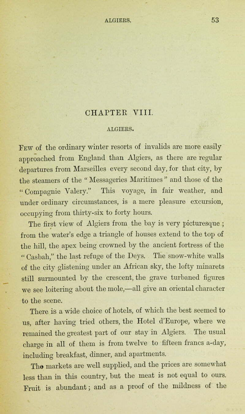 CHAPTER VIII. ALGIERS. Few of the ordinary winter resorts of invalids are more easily approached from England than Algiers, as there are regular departures from Marseilles every second day, for that city, by the steamers of the  Messageries Maritimes  and those of the  Compagnie Valery. This voyage, in fair weather, and under ordinary circumstances, is a mere pleasure excursion, occupying from thirty-six to forty hours. The first view of Algiers from the bay is very picturesque ; from the water's edge a triangle of houses extend to the top of the hill, the apex being crowned by the ancient fortress of the  Casbah, the last refuge of the Deys. The snow-white walls of the city glistening under an African sky, the lofty minarets still surmounted by the crescent, the grave turbaned figures we see loitering about the mole,—all give an oriental character to the scene. There is a wide choice of hotels, of which the best seemed to us, after having tried others, the Hotel d'Europe, where we remained the greatest part of our stay in Algiers. The usual charge in all of them is from twelve to fifteen francs a-day, including breakfast, dinner, and apartments. The markets are well supplied, and the prices are somewhat less than in this country, but the meat is not equal to ours. Fruit is abundant; and as a proof of the mildness of the
