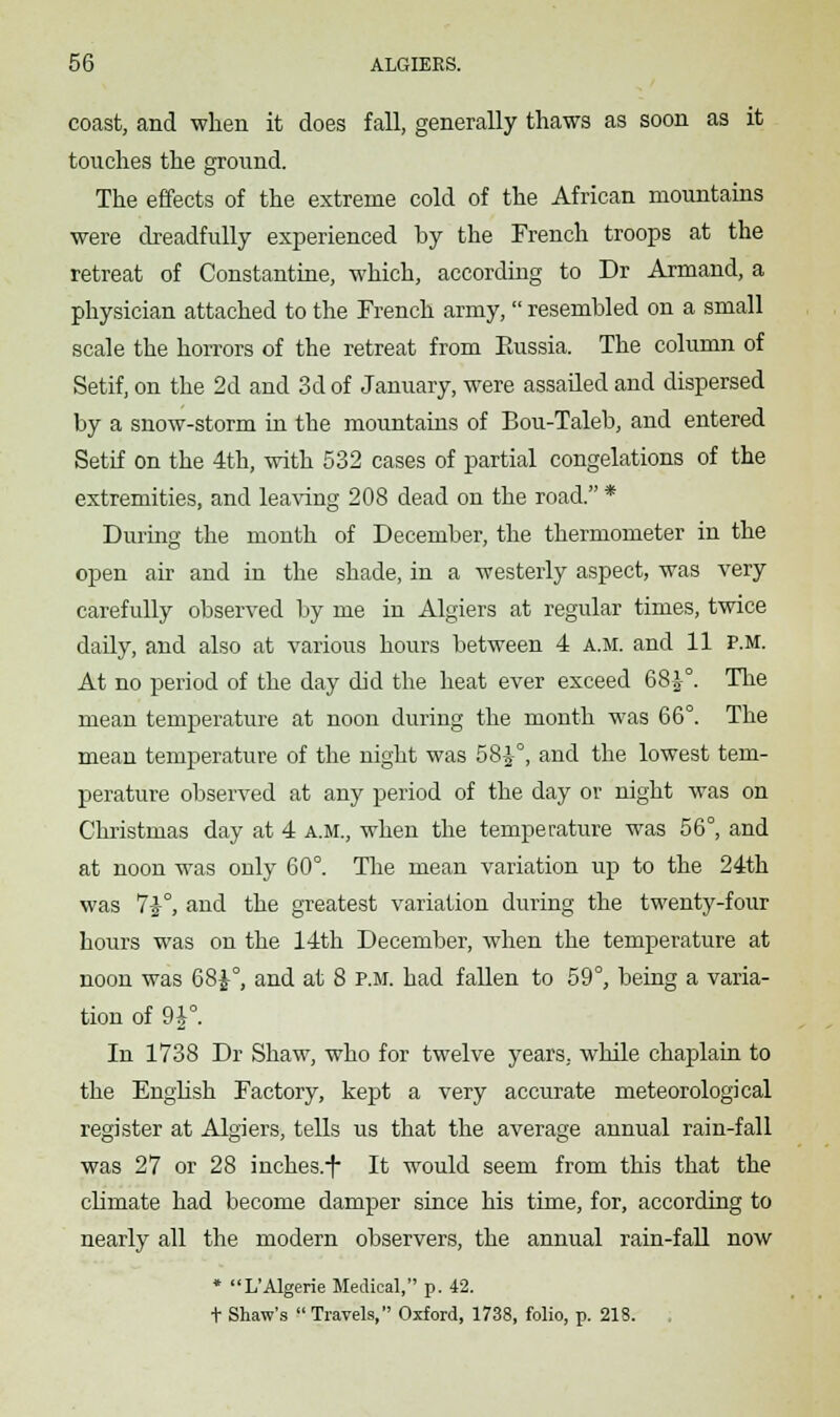 coast, and when it does fall, generally thaws as soon as it touches the ground. The effects of the extreme cold of the African mountains were dreadfully experienced by the French troops at the retreat of Constantine, which, according to Dr Armand, a physician attached to the French army,  resembled on a small scale the horrors of the retreat from Kussia. The column of Setif, on the 2d and 3d of January, were assailed and dispersed by a snow-storm in the mountains of Bou-Taleb, and entered Setif on the 4th, with 532 cases of partial congelations of the extremities, and leaving 208 dead on the road. * During the month of December, the thermometer in the open air and in the shade, in a westerly aspect, was very carefully observed by me in Algiers at regular times, twice daily, and also at various hours between 4 a.m. and 11 p.m. At no period of the day did the heat ever exceed 68-1°. The mean temperature at noon during the month was 66°. The mean temperature of the night was 58^°, and the lowest tem- perature observed at any period of the day or night was on Christmas day at 4 a.m., when the temperature was 56°, and at noon was only 60°. The mean variation up to the 24th was 72-°, and the greatest variation during the twenty-four hours was on the 14th December, when the temperature at noon was 68£°, and at 8 p.m. had fallen to 59°, being a varia- tion of 9£°. In 1738 Dr Shaw, who for twelve years, while chaplain to the English Factory, kept a very accurate meteorological register at Algiers, tells us that the average annual rain-fall was 27 or 28 inches.-f* It would seem from this that the climate had become damper since his time, for, according to nearly all the modern observers, the annual rain-fall now * L'Algerie Medical, p. 42. t Shaw's  Travels, Oxford, 1738, folio, p. 218. .