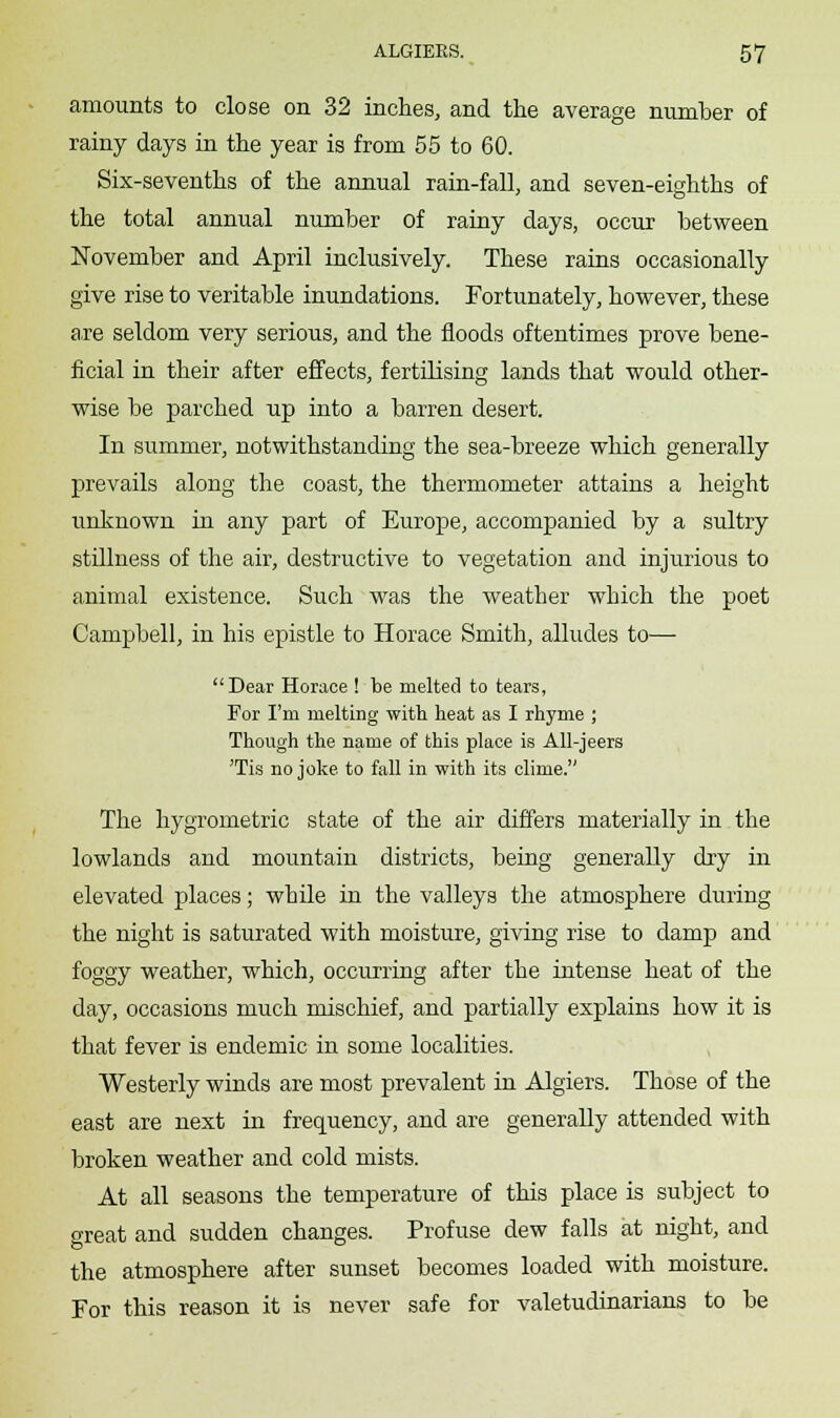 amounts to close on 32 inches, and the average number of rainy days in the year is from 55 to 60. Six-sevenths of the annual rain-fall, and seven-eighths of the total annual number of rainy days, occur between November and April inclusively. These rains occasionally give rise to veritable inundations. Fortunately, however, these axe seldom very serious, and the floods oftentimes prove bene- ficial in their after effects, fertilising lands that would other- wise be parched up into a barren desert. In summer, notwithstanding the sea-breeze which generally prevails along the coast, the thermometer attains a height unknown in any part of Europe, accompanied by a sultry stillness of the air, destructive to vegetation and injurious to animal existence. Such was the weather which the poet Campbell, in his epistle to Horace Smith, alludes to— Dear Horace ! be melted to tears, For I'm melting with heat as I rhyme ; Though the name of this place is All-jeers 'lis no joke to fall in with its clime. The hygrometric state of the air differs materially in the lowlands and mountain districts, being generally dry in elevated places; while in the valleys the atmosphere during the night is saturated with moisture, giving rise to damp and foggy weather, which, occurring after the intense heat of the day, occasions much mischief, and partially explains how it is that fever is endemic in some localities. Westerly winds are most prevalent in Algiers. Those of the east are next in frequency, and are generally attended with broken weather and cold mists. At all seasons the temperature of this place is subject to great and sudden changes. Profuse dew falls at night, and the atmosphere after sunset becomes loaded with moisture. For this reason it is never safe for valetudinarians to be