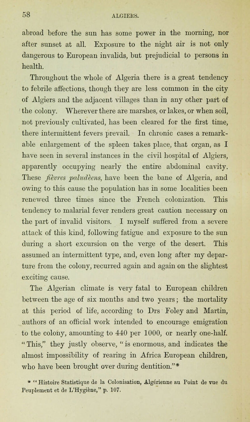 abroad before the sun has some power in the morning, nor after sunset at all. Exposure to the night air is not only dangerous to European invalids, but prejudicial to persons in health. Throughout the whole of Algeria there is a great tendency to febrile affections, though they are less common in the city of Algiers and the adjacent villages than in any other part of the colony. Wherever there are marshes, or lakes, or when soil, not previously cultivated, has been cleared for the first time, there intermittent fevers prevail. In chronic cases a remark- able enlargement of the spleen takes place, that organ, as I have seen in several instances in the civil hospital of Algiers, apparently occupying nearly the entire abdominal cavity. These fihvrcs paludhns, have been the bane of Algeria, and owing to this cause the population has in some localities been renewed three times since the French colonization. This tendency to malarial fever renders great caution necessary on the part of invalid visitors. I myself suffered from a severe attack of this kind, following fatigue and exposure to the sun during a short excursion on the verge of the desert. This assumed an intermittent type, and, even long after my depar- ture from the colony, recurred again and again on the slightest exciting cause. The Algerian climate is very fatal to European children between the age of six months and two years; the mortality at this period of life, according to Drs Foley and Martin, authors of an official work intended to encourage emigration to the colony, amounting to 440 per 1000, or nearly one-half.  This, they justly observe,  is enormous, and indicates the almost impossibility of rearing in Africa European children, who have been brought over during dentition.* * Histoire Statistique de la Colonisation, Algerienne au Point de vue du Peuplement et de L'Hygiene, p. 107.