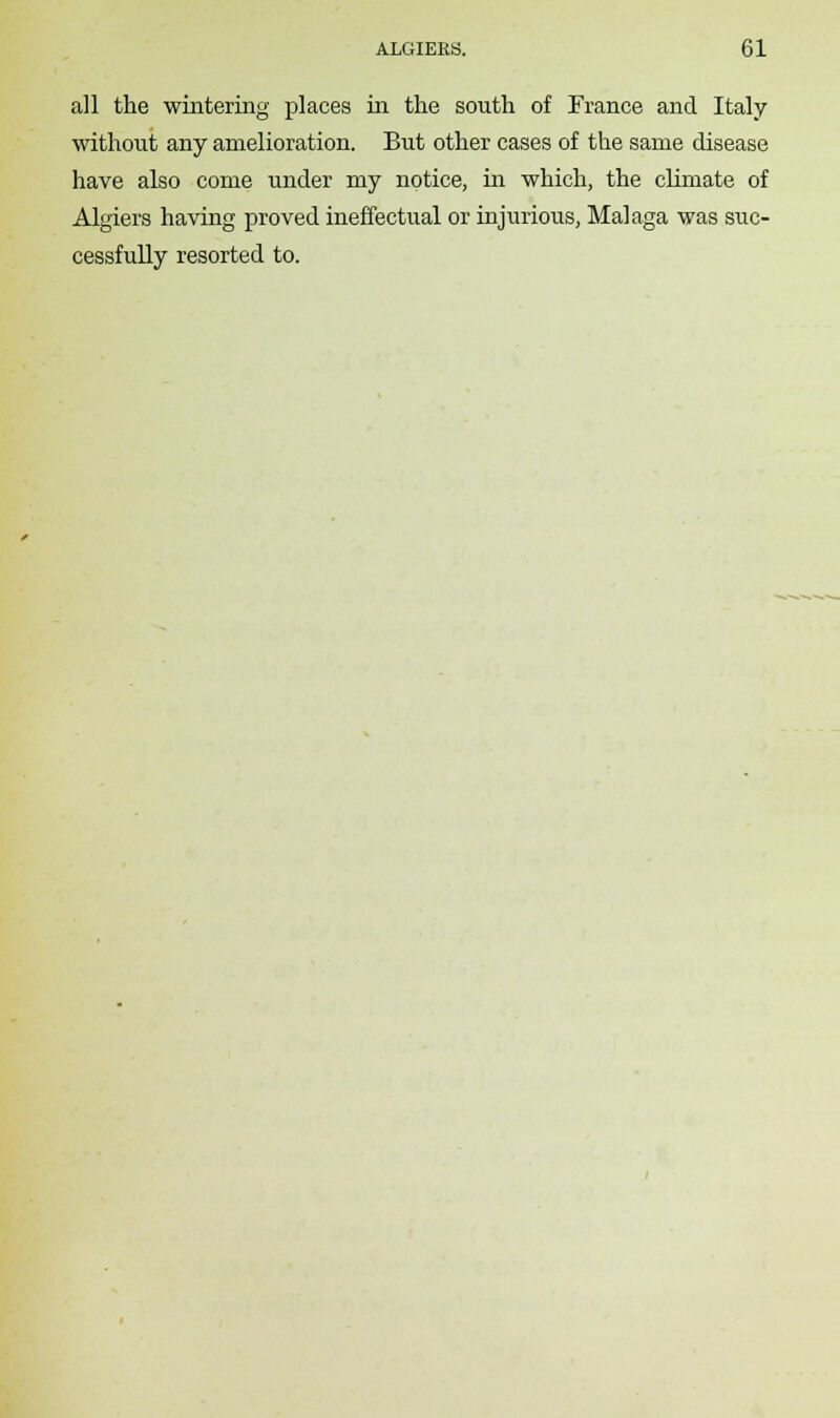 all the wintering places in the south of France and Italy without any amelioration. But other cases of the same disease have also come under my notice, in which, the clirnate of Algiers having proved ineffectual or injurious, Malaga was suc- cessfully resorted to.