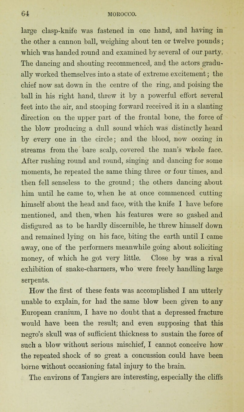 large clasp-knife was fastened in one hand, and having in the other a cannon ball, weighing about ten or twelve pounds ; which was handed round and examined by several of our party. The dancing and shouting recommenced, and the actors gradu- ally worked themselves into a state of extreme excitement; the chief now sat down in the centre of the ring, and poising the ball in his right hand, threw it by a powerful effort several feet into the air, and stooping forward received it in a slanting direction on the upper part of the frontal bone, the force of the blow producing a dull sound which was distinctly heard by every one in the circle; and the blood, now oozing in streams from the bare scalp, covered the man's whole face. After rushing round and round, singing and dancing for some moments, he repeated the same thing three or four times, and then fell senseless to the ground; the others dancing about him until he came to, when he at once commenced cutting himself about the head and face, with the knife I have before mentioned, and then, when his features were so gashed and disfigured as to be hardly discernible, he threw himself down and remained lying on his face, biting the earth until I came away, one of the performers meanwhile going about soliciting money, of which he got very little. Close by was a rival exhibition of snake-charmers, who were freely handling large serpents. How the first of these feats was accomplished I am utterly unable to explain, for had the same blow been given to any European cranium, I have no doubt that a depressed fracture would have been the result; and even supposing that this negro's skull was of sufficient thickness to sustain the force of such a blow without serious mischief, I cannot conceive how the repeated shock of so great a concussion could have been borne without occasioning fatal injury to the brain. The environs of Tangiers are interesting, especially the cliffs