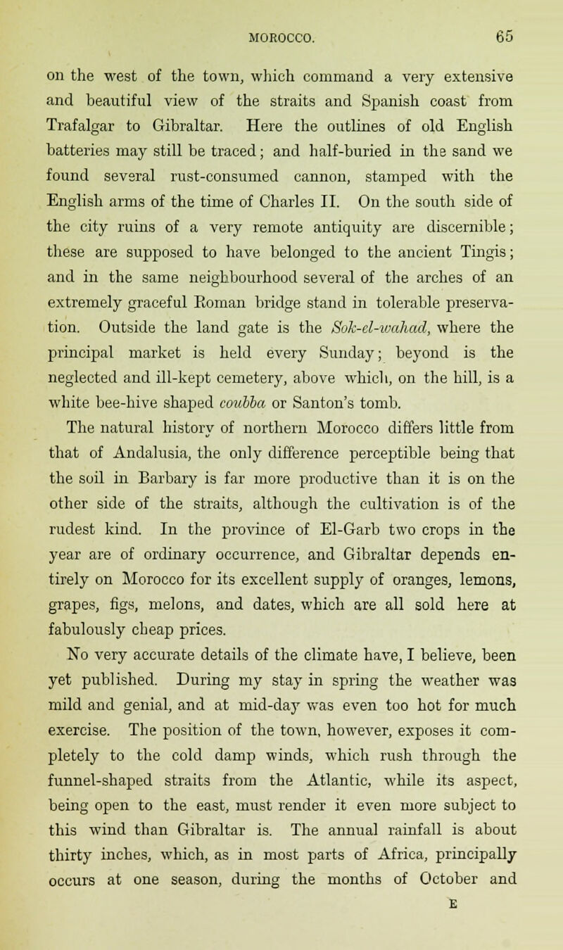 on the west of the town, which command a very extensive and beautiful view of the straits and Spanish coast from Trafalgar to Gibraltar. Here the outlines of old English batteries may still be traced; and half-buried in the sand we found several rust-consumed cannon, stamped with the English arms of the time of Charles II. On the south side of the city ruins of a very remote antiquity are discernible; these are supposed to have belonged to the ancient Tingis; and in the same neighbourhood several of the arches of an extremely graceful Eoman bridge stand in tolerable preserva- tion. Outside the land gate is the Sok-el-wahad, where the principal market is held every Sunday; beyond is the neglected and ill-kept cemetery, above which, on the hill, is a white bee-hive shaped coubba or Santon's tomb. The natural history of northern Morocco differs little from that of Andalusia, the only difference perceptible being that the soil in Barbary is far more productive than it is on the other side of the straits, although the cultivation is of the rudest kind. In the province of El-Garb two crops in the year are of ordinary occurrence, and Gibraltar depends en- tirely on Morocco for its excellent supply of oranges, lemons, grapes, figs, melons, and dates, which are all sold here at fabulously cheap prices. No very accurate details of the climate have, I believe, been yet published. During my stay in spring the weather was mild and genial, and at mid-day was even too hot for much exercise. The position of the town, however, exposes it com- pletely to the cold damp winds, which rush through the funnel-shaped straits from the Atlantic, while its aspect, being open to the east, must render it even more subject to this wind than Gibraltar is. The annual rainfall is about thirty inches, which, as in most parts of Africa, principally occurs at one season, during the months of October and E