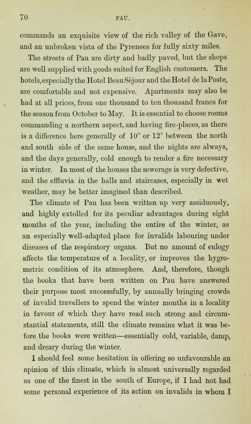 commands an exquisite view of the rich valley of the Gave, and an unbroken vista of the Pyrenees for fully sixty miles. The streets of Pau are dirty and badly paved, but the shops are well supplied with goods suited for English customers. The hotels, especially the Hotel Beau Sej our and the Hotel de laPoste, are comfortable and not expensive. Apartments may also be had at all prices, from one thousand to ten thousand francs for the season from October to May. It is essential to choose rooms commanding a northern aspect, and having fire-places, as there is a difference here generally of 10° or 12° between the north and south side of the same house, and the nights are always, and the days generally, cold enough to render a fire necessary in winter. In most of the houses the sewerage is very defective, and the effluvia in the halls and staircases, especially in wet weather, may be better imagined than described. The climate of Pau has been written up very assiduously, and highly extolled for its peculiar advantages during eight months of the year, including the entire of the winter, as an especially well-adapted place for invalids labouring under diseases of the respiratory organs. But no amount of eulogy affects the temperature of a locality, or improves the hygro- metric condition of its atmosphere. And, therefore, though the books that have been written on Pau have answered their purpose most successfully, by annually bringing crowds of invalid travellers to spend the winter months in a locality in favour of which they have read such strong and circum- stantial statements, still the climate remains what it was be- fore the books were written—essentially cold, variable, damp, and dreary during the winter. I should feel some hesitation in offering so unfavourable an opinion of this climate, which is almost universally regarded as one of the finest in the south of Europe, if I had not had some personal experience of its action on invalids in whom I