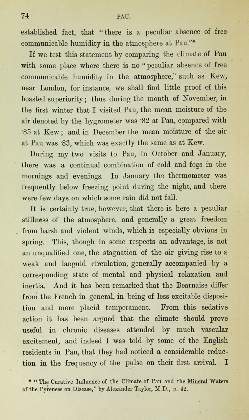 established fact, that there is a peculiar absence of free communicable humidity in the atmosphere at Pau.* If we test this statement by comparing the climate of Pau with some place where there is no  peculiar absence of free communicable humidity in the atmosphere, such as Kew, near London, for instance, we shall find little proof of this boasted superiority; thus during the month of November, in the first winter that I visited Pau, the mean moisture of the air denoted by the hygrometer was 82 at Pau, compared with •85 at Kew; and in December the mean moisture of the air at Pau was -83, which was exactly the same as at Kew. During my two visits to Pau, in October and January, there was a continual combination of cold and fogs in the mornings and evenings. In January the thermometer was frequently below freezing point during the night, and there were few days on which some rain did not fall. It is certainly true, however, that there is here a peculiar stillness of the atmosphere, and generally a great freedom from harsh and violent winds, which is especially obvious in spring. This, though in some respects an advantage, is not an unqualified one, the stagnation of the air giving rise to a weak and languid circulation, generally accompanied by a corresponding state of mental and physical relaxation and inertia. And it has been remarked that the Bearnaise differ from the French in general, in being of less excitable disposi- tion and more placid temperament. Prom this sedative action it has been argued that the climate should prove useful in chronic diseases attended by much vascular excitement, and indeed I was told by some of the English residents in Pau, that they had noticed a considerable reduc- tion in the frequency of the pulse on their first arrival. I * The Curative Influence of the Climate of Pau and the Mineral Waters of the Pyrenees on Disease, by Alexander Taylor, M.D., p. 42.