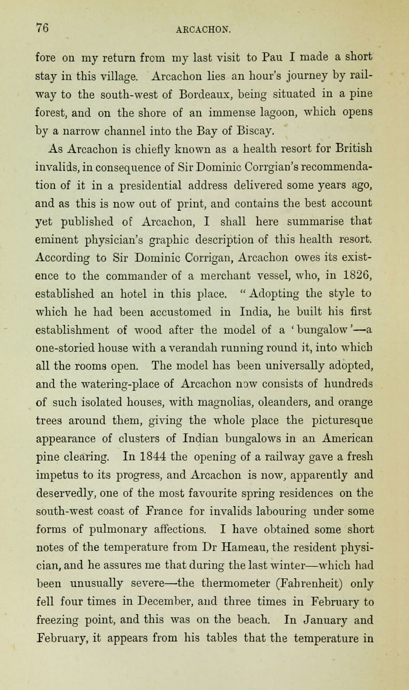 fore on my return from my last visit to Pau I made a short stay in this village. Arcachon lies an hour's journey by rail- way to the south-west of Bordeaux, being situated in a pine forest, and on the shore of an immense lagoon, which opens by a narrow channel into the Bay of Biscay. As Arcachon is chiefly known as a health resort for British invalids, in consequence of Sir Dominic Corrgian's recommenda- tion of it in a presidential address delivered some years ago, and as this is now out of print, and contains the best account yet published of Arcachon, I shall here summarise that eminent physician's graphic description of this health resort. According to Sir Dominic Corrigan, Arcachon owes its exist- ence to the commander of a merchant vessel, who, in 1826, established an hotel in this place. Adopting the style to which he had been accustomed in India, he built his first establishment of wood after the model of a 'bungalow'—a one-storied house with a verandah running round it, into which all the rooms open. The model has been universally adopted, and the watering-place of Arcachon now consists of hundreds of such isolated houses, with magnolias, oleanders, and orange trees around them, giving the whole place the picturesque appearance of clusters of Indian bungalows in an American pine clearing. In 1844 the opening of a railway gave a fresh impetus to its progress, and Arcachon is now, apparently and deservedly, one of the most favourite spring residences on the south-west coast of France for invalids labouring under some forms of pulmonary affections. I have obtained some short notes of the temperature from Dr Hameau, the resident physi- cian, and he assures me that daring the last winter—which had been unusually severe—the thermometer (Fahrenheit) only fell four times in December, and three times in February to freezing point, and this was on the beach. In January and February, it appears from his tables that the temperature in