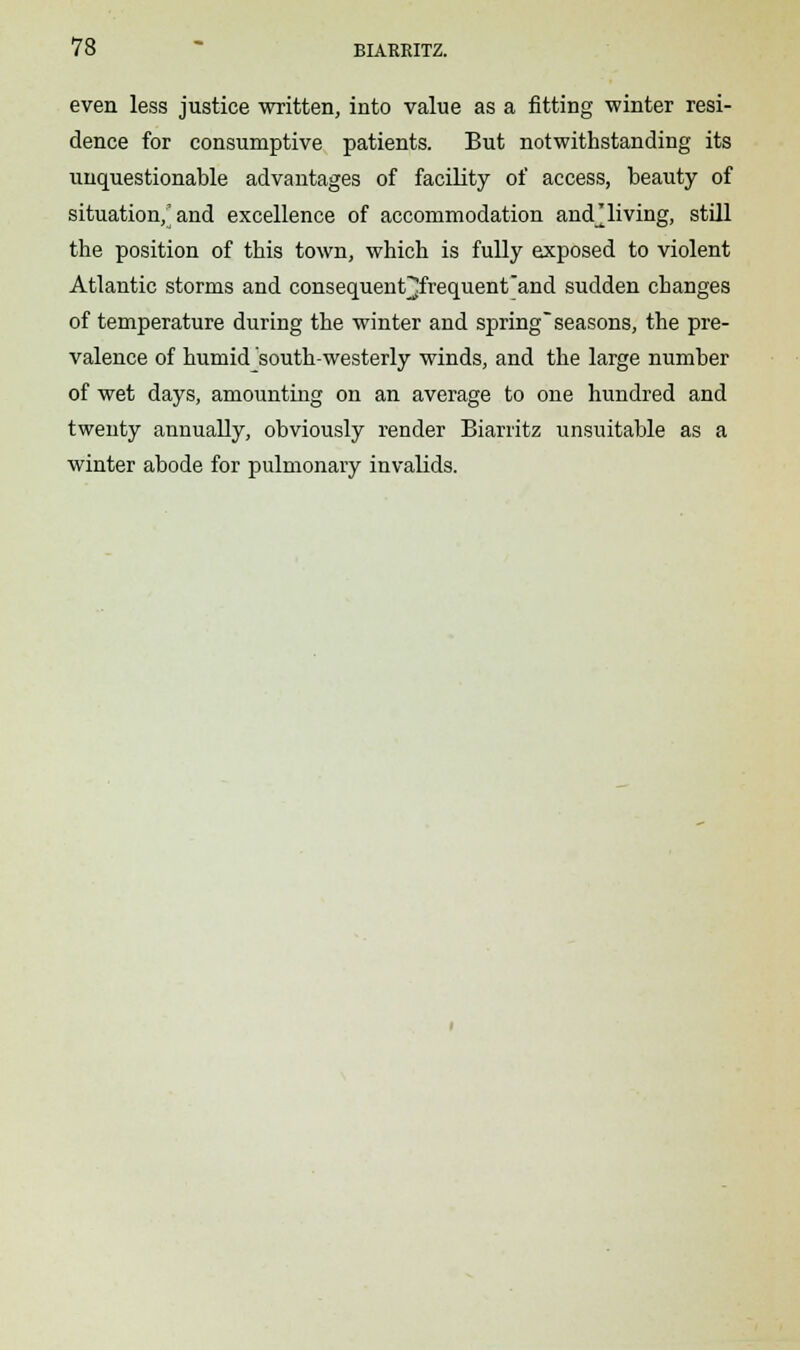 even less justice written, into value as a fitting winter resi- dence for consumptive patients. But notwithstanding its unquestionable advantages of facility of access, beauty of situation,'and excellence of accommodation and^ living, still the position of this town, which is fully exposed to violent Atlantic storms and consequent^frequent'and sudden changes of temperature during the winter and spring seasons, the pre- valence of humid south-westerly winds, and the large number of wet days, amounting on an average to one hundred and twenty annually, obviously render Biarritz unsuitable as a winter abode for pulmonary invalids.