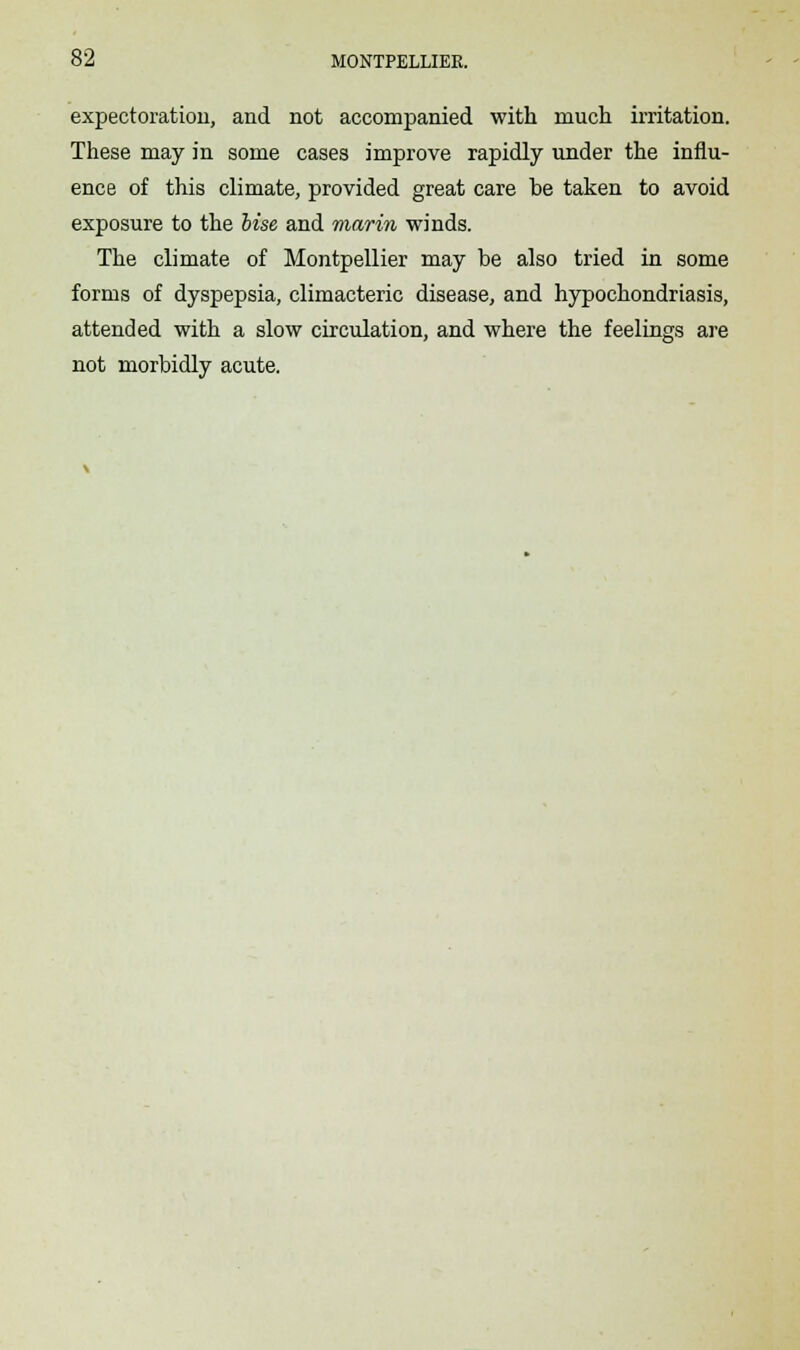 expectoration, and not accompanied with much irritation. These may in some cases improve rapidly under the influ- ence of this climate, provided great care be taken to avoid exposure to the Use and marin winds. The climate of Montpellier may be also tried in some forms of dyspepsia, climacteric disease, and hypochondriasis, attended with a slow circulation, and where the feelings are not morbidly acute.