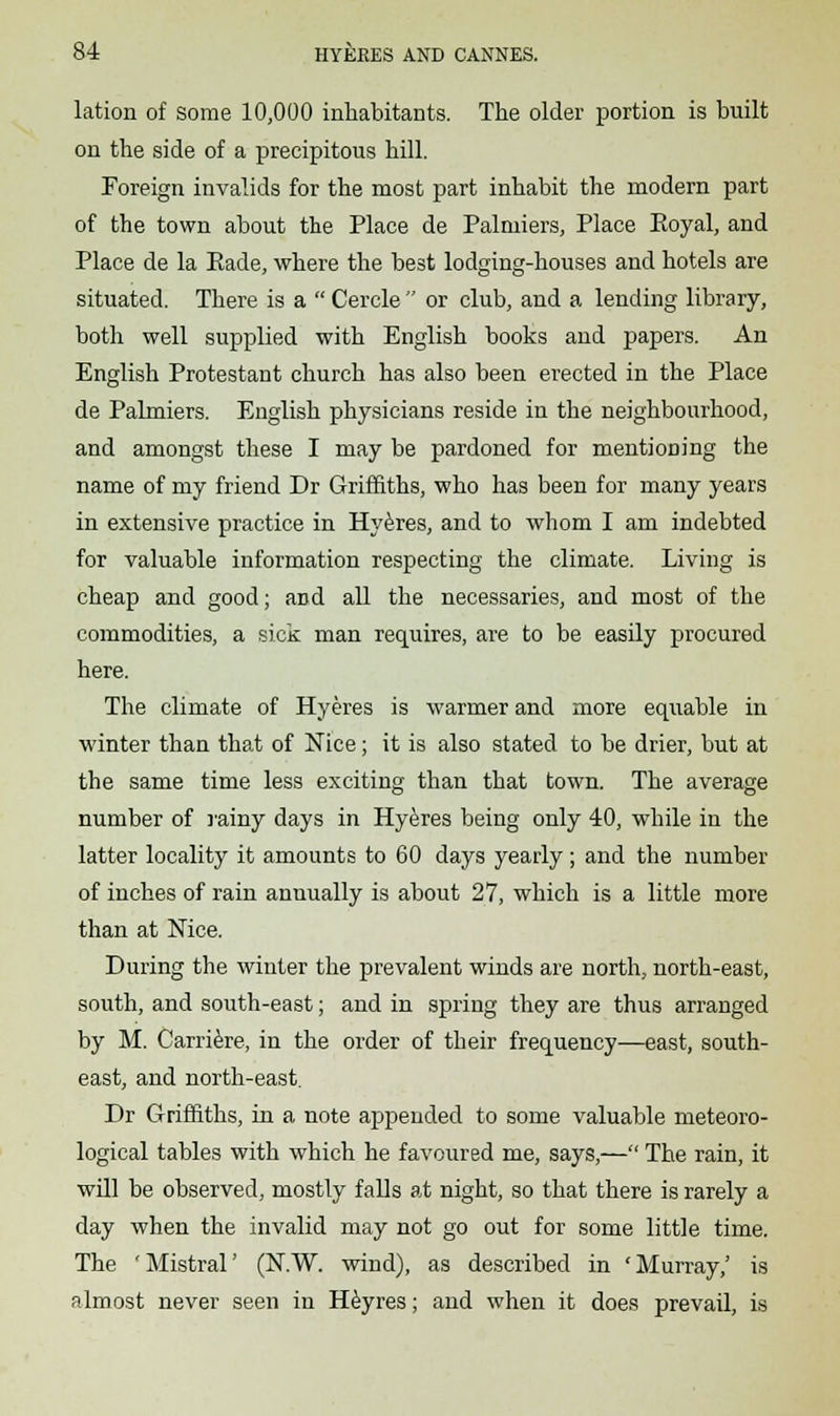 lation of some 10,000 inhabitants. The older portion is built on the side of a precipitous hill. Foreign invalids for the most part inhabit the modern part of the town about the Place de Palniiers, Place Eoyal, and Place de la Bade, where the best lodging-houses and hotels are situated. There is a  Cercle  or club, and a lending library, both well supplied with English books and papers. An English Protestant church has also been erected in the Place de Palmiers. English physicians reside in the neighbourhood, and amongst these I may be pardoned for mentioning the name of my friend Dr Griffiths, who has been for many years in extensive practice in Hyeres, and to whom I am indebted for valuable information respecting the climate. Living is cheap and good; and all the necessaries, and most of the commodities, a sick man requires, are to be easily procured here. The climate of Hyeres is warmer and more equable in winter than that of Nice; it is also stated to be drier, but at the same time less exciting than that town. The average number of rainy days in Hyeres being only 40, while in the latter locality it amounts to 60 days yearly; and the number of inches of rain annually is about 27, which is a little more than at Nice. During the winter the prevalent winds are north, north-east, south, and south-east; and in spring they are thus arranged by M. Carriere, in the order of their frequency—east, south- east, and north-east. Dr Griffiths, in a note appended to some valuable meteoro- logical tables with which he favoured me, says,— The rain, it will be observed, mostly falls at night, so that there is rarely a day when the invalid may not go out for some little time. The 'Mistral' (N.W. wind), as described in 'Murray,' is almost never seen in Heyres; and when it does prevail, is
