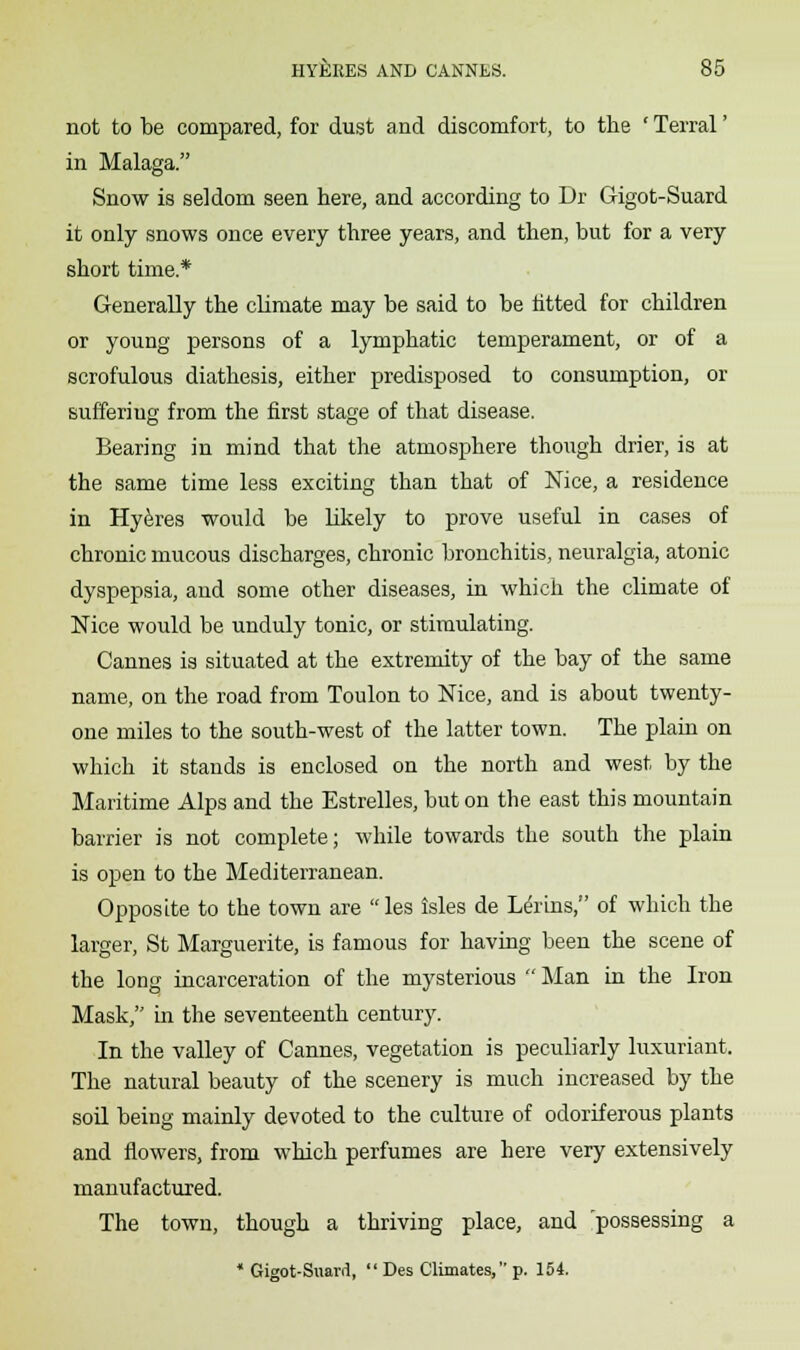 not to be compared, for dust and discomfort, to the ' Terral' in Malaga. Snow is seldom seen here, and according to Dr Gigot-Suard it only snows once every three years, and then, but for a very short time* Generally the climate may be said to be fitted for children or young persons of a lymphatic temperament, or of a scrofulous diathesis, either predisposed to consumption, or suffering from the first stage of that disease. Bearing in mind that the atmosphere though drier, is at the same time less exciting than that of Nice, a residence in Hyeres would be likely to prove useful in cases of chronic mucous discharges, chronic bronchitis, neuralgia, atonic dyspepsia, and some other diseases, in which the climate of Nice would be unduly tonic, or stimulating. Cannes is situated at the extremity of the bay of the same name, on the road from Toulon to Nice, and is about twenty- one miles to the south-west of the latter town. The plain on which it stands is enclosed on the north and west by the Maritime Alps and the Estrelles, but on the east this mountain barrier is not complete; while towards the south the plain is open to the Mediterranean. Opposite to the town are  les isles de Lenns, of which the larger, St Marguerite, is famous for having been the scene of the long incarceration of the mysterious  Man in the Iron Mask, in the seventeenth century. In the valley of Cannes, vegetation is peculiarly luxuriant. The natural beauty of the scenery is much increased by the soil being mainly devoted to the culture of odoriferous plants and flowers, from which perfumes are here very extensively manufactured. The town, though a thriving place, and possessing a * Gigot-Suard,  Des Climates, p. 154.